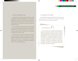 Como funciona?
Por meio de um conjunto de ações fortalecedoras dos
recursos que indivíduos e famílias devem utilizar para
enfrentar os desafios de seu cotidiano. Só assim, a proteção
social básica alcança prevenir a violação de direitos e reduzir
vulnerabilidades e riscos. Esse tipo de proteção atua sob o
princípio de que a superação da exposição a situações de
risco pode e deve ser garantida pela convivência familiar e
comunitária, traduzidos em serviços de convivência,
socialização, atendimento a necessidades e orientação para
as famílias. Na proteção social básica estão ainda
assegurados os projetos e serviços específicos deste nível
de proteção para públicos diferentes.
O que é proteção social?
A proteção social, referente à assistência social, se ocupa
do enfrentamento de vulnerabilidades, riscos, vitimizações,
fragilidades e contingências ocasionadas a indivíduos e
famílias na trajetória de seu ciclo de vida; por decorrência
de questões sociais, econômicas, políticas e de ataques à
dignidade humana.
Assim, a atuação da rede socioassistencial de proteção
básica e especial é realizada diretamente por organizações
governamentais, pelos órgãos gestores municipais ou
mediante convênios, ajustes ou parcerias com organizações
e entidades de assistência social.
Três tarefas são características dessa intervenção:
promover aquisições materiais, institucionais, sociais e
socioeducativas para redução e prevenção de riscos sociais,
reforçar a auto-estima e a autonomia; e estimular a
participação, a inserção social, o respeito à igualdade de
direitos e a conquista de cidadania.
A proteção social básica
Caracterizada pelo aspecto antecipador e proativo para evitar
o agravamento de vulnerabilidades, a proteção social básica
atua na redução do risco social nos territórios.
18 19
 