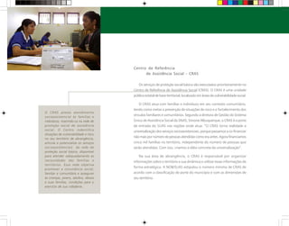 O CRAS presta atendimento
socioassistencial às famílias e
indivíduos, inserindo-os na rede de
proteção social de assistência
social. O Centro indentifica
situações de vulnerabilidade e risco
no seu território de abrangência,
articula e potencializa os serviços
socioassistenciais da rede de
proteção social básica, disponível
para atender adequadamente as
necessidades das famílias e
territórios. Essa rede objetiva
promover a convivência social,
familiar e comunitária e assegurar
às crianças, jovens, adultos, idosos
e suas famílias, condições para o
exercício de sua cidadania.
Centro de Referência
de Assistência Social - CRAS
Os serviços de proteção social básica são executados prioritariamente no
Centro de Referência de Assistência Social (CRAS). O CRAS é uma unidade
pública estatal de base territorial, localizado em áreas de vulnerabilidade social.
O CRAS atua com famílias e indivíduos em seu contexto comunitário,
tendo como metas a prevenção de situações de risco e o fortalecimento dos
vínculos familiares e comunitários. Segundo a diretora de Gestão do Sistema
Único de Assistência Social da SNAS, Simone Albuquerque, o CRAS é a porta
de entrada do SUAS nas regiões onde atua. “O CRAS torna realidade a
universalização dos serviços socioassistenciais, porque passamos a co-financiar
nãomaispornúmerodepessoasatendidascomoeraantes.Agorafinanciamos
cinco mil famílias no território, independente do número de pessoas que
serão atendidas. Com isso, criamos a idéia concreta da universalização”.
Na sua área de abrangência, o CRAS é responsável por organizar
informações sobre o território e sua dinâmica e utilizar essas informações de
forma estratégica. A NOB/SUAS estipulou o número mínimo de CRAS de
acordo com a classificação de porte do município e com as dimensões de
seu território.
 