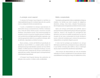 A proteção social especial
A natureza da Proteção Social Especial se manifesta na
responsabilidade de garantir condições dignas de vida quando
ocorre a violação de direitos socioassistenciais.
É assim a modalidade de atenção especializada em
desenvolver serviços socioassistenciais a famílias e indivíduos
com a meta de restituir direitos sociais e reconstruir vínculos
familiares, comunitários e sociais. Esse campo de proteção na
assistência social se ocupa das situações pessoais e familiares
com ocorrência de contingências/vitimizações e agressões, cujo
nível de agravamento determina seu padrão de atenção, além
de defender a dignidade e os direitos humanos.
Nesse contexto, o Centro de Referência Especializado de
Assistência Social (CREAS) é a unidade pública estatal de
prestação de serviços especializados a pessoas com seus direitos
violados. O CREAS promove a integração de esforços, recursos
e meios para evitar a dispersão dos serviços e potencializar as
ações para seus usuários, oferecendo apoio e acompanhamento
individualizado especializado.
A Proteção Social Especial abrange dois parâmetros de
atenção a seus usuários: a média e a alta complexidade.
Média complexidade
Aproteçãosocialespecialdemédiacomplexidadesedirigeaos
cidadãos e às famílias que vivem situações de negligência,
abandono, ameaça, maus tratos, violações físicas/psíquicas,
discriminaçõessociaisetransgressãoaosdireitoshumanosesociais.
Opera com serviços continuados para acolhida, apoio e
acompanhamento profissional de pessoas vítimas de agressões,
violências, abusos e de situações de contingências (por
deficiência, por estar em medida socioeducativa ou estar em
situação de rua), para a restauração de vínculos familiares e
sociais e oferta de condições para o alcance de autonomia e
independência, em período integral ou parcial.
É neste nível de proteção que localizam-se os serviços
destinados ao atendimento e proteção de crianças, adolescentes
e suas famílias vitimadas pela violência, abuso e exploração
sexual, proporcionando-lhes atendimento especializado.
Esses serviços são desenvolvidos por meio de atividades
realizadas em horário complementar ao da escola para reduzir
a possibilidade de reinserção da criança e do adolescente a riscos.
 