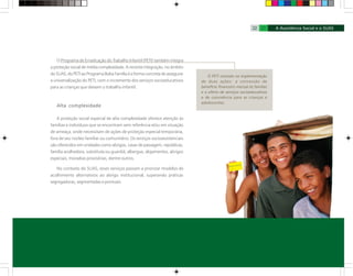 O Programa de Erradicação do Trabalho Infantil (PETI) também integra
a proteção social de média complexidade. A recente integração, no âmbito
do SUAS, do PETI ao Programa Bolsa Família é a forma concreta de assegurar
a universalização do PETI, com o incremento dos serviços socioeducativos
para as crianças que deixam o trabalho infantil.
Alta complexidade
A proteção social especial de alta complexidade oferece atenção às
famílias e indivíduos que se encontram sem referência e/ou em situação
de ameaça, onde necessitam de ações de proteção especial temporária,
fora de seu núcleo familiar ou comunitário. Os serviços socioassistenciais
são oferecidos em unidades como abrigos, casas de passagem, repúblicas,
família acolhedora, substituta ou guardiã; albergue, alojamentos, abrigos
especiais, moradias provisórias, dentre outros.
No contexto do SUAS, esses serviços passam a priorizar modelos de
acolhimento alternativos ao abrigo institucional, superando práticas
segregadoras, segmentadas e pontuais.
O PETI consiste na implementação
de duas ações: a concessão de
benefício financeiro mensal às famílias
e a oferta de serviços socioeducativos
e de convivência para as crianças e
adolescentes.
22 23
 