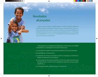 Resultados
alcançados
Nessa perspectiva, as atividades desenvolvidas para o SUAS se tornar uma realidade
nacional levaram a implantação de mecanismos eficazes para:
a articulação entre gestão e financiamento da política entre os entes federados;
a instauração do co-financiamento;
o redesenho dos serviços de assistência social e a articulação com benefícios e
trabalho intersetorial com outras políticas;
a estruturação de instrumentos de gestão do SUAS como suporte ao processo de
tomada de decisão, monitoramento e avaliação dos programas, serviços, projetos
e benefícios, e;
a construção de bases consistentes para o controle social.
Apesar do pouco tempo de implementação, o SUAS já consolida a política de
assistência social como política de Estado. Em pouco mais de dois anos, junto com
outras ações do Governo Federal, o SUAS se constitui num espaço estratégico de
resultados e alternativas para: a redução das desigualdades sociais, a minimização
das vulnerabilidades e riscos sociais e a ampliação dos direitos da população e seu
acesso aos serviços socioassistenciais.
27
 