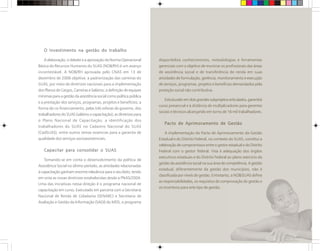 O Investimento na gestão do trabalho
A elaboração, o debate e a aprovação da Norma Operacional
Básica de Recursos Humanos do SUAS (NOB/RH) é um avanço
incontestável. A NOB/RH aprovada pelo CNAS em 13 de
dezembro de 2006 objetiva: a padronização das carreiras do
SUAS, por meio de diretrizes nacionais para a implementação
dos Planos de Cargos, Carreiras e Salários; a definição de equipes
mínimas para a gestão da assistência social como política pública
e a prestação dos serviços, programas, projetos e benefícios; a
forma de co-financiamento, pelas três esferas de governo, dos
trabalhadores do SUAS (salários e capacitação); as diretrizes para
o Plano Nacional de Capacitação; a identificação dos
trabalhadores do SUAS no Cadastro Nacional do SUAS
(CadSUAS), entre outros temas essencias para a garantia de
qualidade dos serviços socioassistenciais.
Capacitar para consolidar o SUAS
Tomando-se em conta o desenvolvimento da política de
Assistência Social no último período, as atividades relacionadas
à capacitação ganham enorme relevância para o seu êxito, tendo
em vista as novas diretrizes estabelecidas desde a PNAS/2004.
Uma das iniciativas nessa direção é o programa nacional de
capacitação em curso. Executado em parceria com a Secretaria
Nacional de Renda de Cidadania (SENARC) e Secretaria de
Avaliação e Gestão da Informação (SAGI) do MDS, o programa
disponibiliza conhecimentos, metodologias e ferramentas
gerenciais com o objetivo de municiar os profissionais das áreas
de assistência social e de transferência de renda em suas
atividades de formulação, gerência, monitoramento e execução
de serviços, programas, projetos e benefícios demandados pela
proteção social não contributiva.
Estruturadoemdoisgrandessubprojetosarticulados,garantirá
curso presencial e à distância de multiplicadores para gerentes
sociais e técnicos alcançando em torno de 16 mil trabalhadores.
Pacto de Aprimoramento de Gestão
A implementação do Pacto de Aprimoramento da Gestão
Estadual e do Distrito Federal, no contexto do SUAS, constitui a
celebração de compromissos entre o gestor estadual e do Distrito
Federal com o gestor federal. Visa à adequação dos órgãos
executivos estaduais e do Distrito Federal ao pleno exercício da
gestão da assistência social na sua área de competência. A gestão
estadual, diferentemente da gestão dos municípios, não é
classificada por níveis de gestão. Entretanto, a NOB/SUAS define
as responsabilidades, os requisitos de comprovação de gestão e
os incentivos para este tipo de gestão.
 