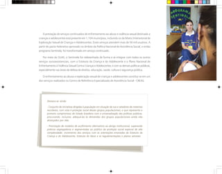 A prestação de serviços continuados de enfrentamento ao abuso e violência sexual destinado a
crianças e adolescentes está presente em 1.104 municípios, incluindo os da Matriz Intersetorial de
Exploração Sexual de Crianças e Adolescentes. Esses serviços atendem mais de 50 mil usuários. A
partir do pacto federativo aprovado no âmbito da Política Nacional de Assistência Social, o então
programa Sentinela, foi transformado em serviço continuado.
Por meio do SUAS, o Sentinela foi redesenhado de forma a se integrar com todos os outros
serviços socioassistenciais, com o Estatuto da Criança e do Adolescente e o Plano Nacional de
Enfrentamento à Violência Sexual Contra Crianças e Adolescentes; e com as demais políticas públicas,
especialmente nas áreas de defesa de direitos, educação, saúde, cultura e segurança pública.
O enfrentamento ao abuso e exploração sexual de crianças e adolescentes constitui-se em um
dos serviços realizados no Centro de Referência Especializado de Assistência Social - CREAS.
Destaca-se ainda:
- Conjunto de iniciativas dirigidas à população em situação de rua e catadores de materiais
recicláveis, com vista à proteção social desses grupos populacionais, o que representa o
primeiro compromisso do Estado brasileiro com a universalização das políticas públicas,
procurando, inclusive, adequá-las às demandas dos grupos populacionais ainda não
alcançados por elas.
- Priorização de modelos de acolhimento alternativos ao abrigo institucional, superando
práticas segregadoras e segmentadas ao público da proteção social especial de alta
complexidade; incremento dos serviços com as orientações emanadas do Estatuto da
Criança e do Adolescente, Estatuto do Idoso e as regulamentações e planos setoriais.
 
