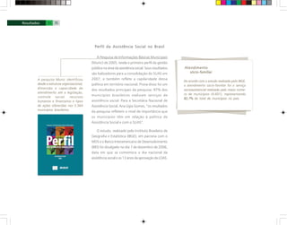 A pesquisa Munic identificou
desde a estrutura organizacional,
dimensão e capacidade de
atendimento até a legislação,
controle social, recursos
humanos e financeiros e tipos
de ações oferecidas nos 5.564
municípios brasileiros.
Perfil da Assistência Social no Brasil
A Pesquisa de Informações Básicas Municipais
(Munic) de 2005, revela o primeiro perfil da gestão
pública na área da assistência social. Seus resultados
são balizadores para a consolidação do SUAS em
2007, e também reflete a capilaridade dessa
política em território nacional. Prova disso foi um
dos resultados principais da pesquisa: 97% dos
municípios brasileiros realizam serviços de
assistência social. Para a Secretária Nacional de
Assistência Social, Ana Lígia Gomes, “os resultados
da pesquisa refletem o nível de importância que
os municípios têm em relação à política de
Assistência Social e com o SUAS”.
O estudo, realizado pelo Instituto Brasileiro de
Geografia e Estatística (IBGE), em parceria com o
MDS e o Banco Interamericano de Desenvolvimento
(BID) foi divulgado no dia 7 de dezembro de 2006,
data em que se comemora o dia nacional da
assistência social e os 13 anos da aprovação da LOAS.
Atendimento
sócio-familiar
34 35
De acordo com o estudo realizado pelo IBGE,
o atendimento sócio-familiar foi o serviço
socioassistencial realizado pelo maior núme-
ro de municípios (4.601), representando
82,7% do total de municípios no país.
 