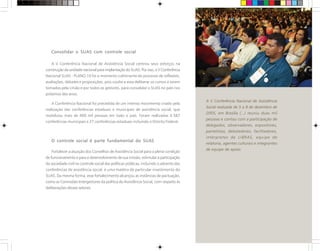Consolidar o SUAS com controle social
A V Conferência Nacional de Assistência Social centrou seus esforços na
construção da unidade nacional para implantação do SUAS. Por isso, a V Conferência
Nacional SUAS - PLANO 10 foi o momento culminante do processo de reflexões,
avaliações, debates e proposições; pois coube a essa deliberar os rumos a serem
tomados pela União e por todos os gestores, para consolidar o SUAS no país nos
próximos dez anos.
A Conferência Nacional foi precedida de um intenso movimento criado pela
realização das conferências estaduais e municipais de assistência social, que
mobilizou mais de 400 mil pessoas em todo o país. Foram realizadas 4.587
conferências municipais e 27 conferências estaduais incluindo o Distrito Federal.
O controle social é parte fundamental do SUAS
Fortalecer a atuação dos Conselhos de Assistência Social para a plena condição
de funcionamento e para o desenvolvimento de sua missão, estimular a participação
da sociedade civil no controle social das políticas públicas, incluindo o advento das
conferências de assistência social, é uma matéria de particular investimento do
SUAS. Da mesma forma, esse fortalecimento alcançou as instâncias de pactuação,
como as Comissões Intergestores da política de Assistência Social, com respeito às
deliberações desses setores.
A V Conferência Nacional de Assistência
Social realizada de 5 a 8 de dezembro de
2005, em Brasília (...) reuniu duas mil
pessoas e contou com a participação de
delegados, observadores, expositores,
painelistas, debatedores, facilitadores,
intérpretes de LIBRAS, equipe de
relatoria, agentes culturais e integrantes
de equipe de apoio.
 