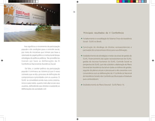 Isso significou o incremento da participação
popular e de condições para o controle social,
por meio de iniciativas que tinham por base a
retomada do papel político e institucional dessas
estratégias de políticas públicas. Tais providências
tiveram por base as deliberações da IV
Conferência Nacional de Assistência Social.
De fato, o caráter político da participação
popular é intrínseco ao Sistema já que é nesse
contexto que se dá o processo de definições de
compromissos e prioridades com os usuários. O
SUAS se consolidará ainda mais como sistema,
único e para todos, quanto mais aliar-se aos seus
usuários, defendendo seus direitos e acatando as
deliberações da sociedade civil.
Principais resultados da V Conferência
Fortalecimento e consolidação do Sistema Único de Assistência
Social - SUAS no Brasil;
Construção do decálogo de direitos socioassistenciais e
pactuação de compromissos éticos para sua efetivação;
Estabelecimento de estratégias e metas nas áreas de gestão do
SUAS, financiamento das ações socioassistenciais do SUAS,
gestão de recursos humanos no SUAS, Controle Social na
perspectiva do SUAS, que irão subsidiar a elaboração do Plano
Decenal de Assistência Social em todas as esferas de gestão,
seguido de planos anuais e plurianuais a ele coerentes e em
consonância com as deliberações da V Conferência Nacional
de Assistência Social e das Conferências Municipais e Estaduais
que a antecederam;
Estabelecimento do Plano Decenal - SUAS Plano 10.
36
 