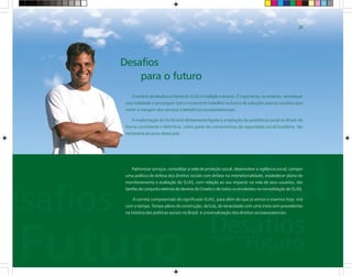 O cenário de desafios à frente do SUAS é múltiplo e diverso. É importante, no entanto, reconhecer
esta realidade e prosseguir com o incessante trabalho na busca de soluções para os usuários que
vivem à margem dos serviços e benefícios socioassistenciais.
A implantação do SUAS está diretamente ligada à ampliação da assistência social no Brasil, de
forma consistente e definitiva, como parte do compromisso da seguridade social brasileira, tão
necessária ao povo desse país.
Padronizar serviços, consolidar a rede de proteção social, desenvolver a vigilância social, compor
uma política de defesa dos direitos sociais com ênfase na intersetorialidade, estabelecer plano de
monitoramento e avaliação do SUAS, com relação ao seu impacto na vida de seus usuários, são
tarefas do conjunto extenso de deveres do Estado e de todos os envolvidos na consolidação do SUAS.
A correta compreensão do significado SUAS, para além do que já vemos e vivemos hoje, virá
com o tempo. Tempo pleno de construção, de luta, de tenacidade com uma meta sem precedentes
na história das políticas sociais no Brasil: a universalização dos direitos socioassistenciais.
Desafios
para o futuro
37
 