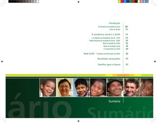 Introdução
Os desafios da assistência social
Linha do tempo
A assistência social e o SUAS
Lei Orgânica da Assistência Social - LOAS
Política Nacional de Assistência Social - PNAS
Níveis de gestão do SUAS
Níveis de proteção social
Rede SUAS - O Sistema de Informação do SUAS
Resultados alcançados
Desafios para o futuro
O investimento do SUAS
15
16
18
25
27
08
14
37
12
18
24
Sumário
 
