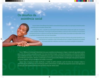A busca pela universalização dos direitos socioassistenciais para todos é um princípio central do projeto
social do governo brasileiro desde 2003.
Ao longo dos anos, a assistência social sempre esteve relacionada às práticas de ajuda aos mais pobres
como caridade e filantropia. A formação social patrimonialista e a estrutura sócio-econômica concentradora
de riqueza estiveram na base de construção da assistência social no Brasil, que acabou por desenvolver-se sob
a inspiração de ações de favor aos mais necessitados.
A conquista dos direitos sociais é marcada por momentos históricos de grande importância, nos
quais sempre foi contestada a visão conservadora de que o problema da pobreza era resultado
da incapacidade dos indivíduos assumirem sua própria condição de subsistência.
Foi em 1988 que a Constituição Federal determinou que a assistência social passasse a integrar o sistema de seguridade social do
país, junto com a saúde e a previdência social. Com essa nova determinação, a assistência social passou a ser direito do cidadão e
responsabilidade do Estado. Com isso ficou estabelecido que as ações na área da assistência social deveriam ser realizadas de forma
descentralizada e participativa, cabendo a coordenação e as normas gerais à esfera federal e a coordenação e execução dos respectivos
programas, projetos, serviços e benefícios aos Estados e municípios.
Apesar dessa conquista de enorme significado, o modelo da política adotado a partir de então não conseguiu traduzir a
universalização da assistência social. A centralização político-administrativa, na definição dos programas sociais e das regras para a
sua execução, não favorecia a efetiva construção desse campo de direito social.
Os desafios da
assistência social
 