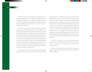 Para garantir serviços e benefícios que representassem o
acesso da população a uma assistência social pública e de
qualidade, o MDS começou a implantar, a partir de 2004, um
novo modelo de gestão para a execução dos serviços, programas,
projetos e benefícios socioassistenciais: o Sistema Único de
Assistência Social (SUAS).
De acordo com o Ministro Patrus Ananias, a resposta à
demanda da sociedade brasileira foi a formação de um
arcabouço legal que está permitindo a construção de uma rede
de proteção social no país. “Proteger e promover os mais pobres
são deveres constitucionais do Estado. As políticas dessa área
têm o caráter imediato de combater injustiças produzidas pela
dívida social acumulada desde o início da formação do país e
que foram intensificadas a partir dos anos de globalização
neoliberal. Mas também é necessário compreender a política
de assistência social na perspectiva evolutiva dos direitos, para
manter e consolidar a situação de justiça social. É um desafio
sem prazo definido para se extinguir”.
O SUAS, assim, é colocado num movimento de ampliação
de políticas sociais no país, onde integra a rede de proteção
social construída e consolidada no governo atual. O SUAS
descentraliza os serviços socioassistenciais nos territórios,
classifica e ordena os serviços em níveis de proteção (básica e
especial), garante a aplicação autônoma dos recursos pelos
municípios com repasse automático e regular de recursos fundo
a fundo; cria um sistema de informação (Rede SUAS) que
favorece o processamento das transações financeiras, que auxilia
nos processos de tomadas de decisão e fornece elementos de
monitoramento e avaliação dos serviços e benefícios
proporcionados pela Política Nacional de Assistência Social
(PNAS/2004). Além disso, ele estabelece normas que estruturam
as novas bases de instituição da assistência social como política
de Estado.
O SUAS é um pacto em torno de uma grande parceria
nacional entre União, Estados, Distrito Federal e municípios
para a construção de um sistema, único e específico, de
assistência social.
É este novo modelo de gestão, sua estrutura, conquistas e
desafios, o alvo do estudo de caso que você acompanhará nas
próximas páginas.
10 11
 