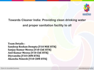 Towards Cleaner India: Providing clean drinking water
and proper sanitation facility to all
Team Details :
Sandeep Roshan Dempta [Y10 MSE IITK]
Sanjay Kumar Meena [Y10 ChE IITK]
Anil Kumar Meena [Y10 ChE IITK]
Diyvanshu [Y10 CHM IITK]
Akansha Nimesh [Y10 CHM IITK]
 