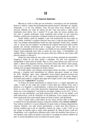 10
II
Recoste-se, feche os olhos por um momento e concentre-se em sua respiração.
Relaxe os ombros e aspire tão profundamente quanto possível, liberando em seguida,
lentamente, o ar de seus pulmões. Faça isso por várias vezes. Respire como se
estivesse inflando seu corpo da cabeça aos pés. Faça uma pausa e então expire
lentamente. Isso é ótimo, não é mesmo? O ar que entra em nossos pulmões nos
traz vida. E quando aceleramos nossa respiração pela corrida ou por exercícios
aeróbios, sentimo-nos revigorados e podemos mesmo ter uma sensação de euforia.
Sendo médico, gosto de imaginar o que está acontecendo em meu corpo no
nível celular, conforme o oxigênio entra por meu nariz e viaja até meus pulmões. A
vida é um milagre intrincadamente tecido em cada respiração. Encho meus pulmões
com ar fresco, rico em oxigênio. As moléculas de oxigênio atravessam então as finas
paredes dos alvéolos pulmonares até o sangue que corre próximo. Ali, elas se
misturam à hemoglobina do meu sangue, e as batidas do meu coração bombeiam esse
sangue recém-oxigenado para todas as partes do meu corpo. A hemoglobina, em
seguida, libera o oxigênio para que esse possa entrar nas células do meu corpo, onde
proverá energia e a vida em si.
Dentro de cada célula do meu corpo existe um forno chamado de mitocôndria.
Imagine-se diante de um fogo quente e crepitante. Ele arde com segurança e
tranquilidade a maior parte do tempo. Mas, às vezes, lança faíscas que caem em seu
tapete e abrem nele pequenos buracos. Uma única faísca não oferece muito perigo,
mas se essas centelhas e estouros continuarem, mês após mês, ano após ano, você
acabará com um tapete esfarrapado em frente à lareira.
De modo similar, essa estrutura microscópica dentro da célula - a mitocôndria
processa o oxigênio pela transferência de elétrons para gerar energia na forma
de ATP, liberando água como subproduto. Essas reações químicas ocorrem sem
problemas em 98% das vezes. Porém, a complementação total de quatro elétrons
necessária para reduzir o oxigênio para água nem sempre ocorre como o planejado, e
nesse caso um "radical livre" se produz.
As faíscas da lareira representam os radicais livres, e o tapete representa seu
corpo. A parte de seu corpo que receber o maior dano por radicais livres será a
primeira a se desgastar e, potencialmente, a desenvolver doenças degenerativas. Se
forem os seus olhos, você pode desenvolver degeneração macular ou catarata. Se
forem seus vasos sanguíneos, você pode ter um ataque cardíaco ou um AVC. Se for o
espaço em suas articulações, você pode desenvolver artrite. Se for seu cérebro, você
pode desenvolver o mal de Alzheimer ou de Parkinson. Com o passar do tempo, o
nosso corpo pode ficar como aquele tapete em frente à lareira, todo danificado.
Essa é a parte sobre a qual muitos de nós nunca ouvimos falar: os danos que
os radicais livres desordenados causam, conhecidos também como estresse oxidativo.
Esse estresse oxidativo é a causa subjacente de quase todas as doenças degenerativas
crônicas. Embora, isso tudo ocorra internamente, é muito mais fácil observar o
estresse oxidativo que se dá na superfície externa do corpo, a pele. Você já viu
um retrato de família onde se reúne várias gerações? Se olhar de perto a pele dos
fotografados, verá a significativa diferença entre a pele dos membros mais jovens e a
dos membros mais velhos da família. Esse efeito é o resultado do estresse oxidativo da
pele. A mesma decadência ocorre no interior de nossos corpos.
 