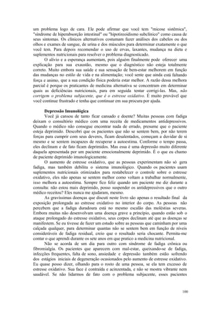 100
um problema logo de cara. Ele pode afirmar que você tem "micose sistêmica",
"síndrome de hiperabsorção intestinal" ou "hipotireoidismo subclínico" como causa de
seus sintomas. Os clínicos alternativos costumam fazer análises dos cabelos ou dos
olhos e exames de sangue, de urina e dos músculos para determinar exatamente o que
você tem. Para depois recomendar o uso de ervas, laxantes, mudança na dieta e
suplementos nutricionais para resolver o problema diagnosticado.
O alívio e a esperança aumentam, pois alguém finalmente pode oferecer uma
explicação para sua exaustão, mesmo que o diagnóstico não esteja totalmente
correto. Muito embora sua saúde e sua sensação de bem-estar melhorem em função
das mudanças no estilo de vida e na alimentação; você sente que ainda está faltando
força e animo, que a sua condição física poderia estar melhor. A razão dessa melhora
parcial é porque os praticantes de medicina alternativa se concentram em determinar
quais as deficiências nutricionais, para em seguida tentar corrigi-las. Mas, não
corrigem o problema subjacente, que é o estresse oxidativo. É muito provável que
você continue frustrado e tenha que continuar em sua procura por ajuda.
Depressão Imunológica
Você já cansou de tanto ficar cansado e doente? Muitas pessoas com fadiga
deixam o consultório médico com uma receita de medicamentos antidepressivos.
Quando o médico não consegue encontrar nada de errado, presume que o paciente
esteja deprimido. Descobri que os pacientes que não se sentem bem, por não terem
forças para cumprir com seus deveres, ficam desalentados, começam a duvidar de si
mesmo e se sentem incapazes de recuperar a autoestima. Conforme o tempo passa,
eles declinam e de fato ficam deprimidos. Mas essa é uma depressão muito diferente
daquela apresentada por um paciente emocionalmente deprimido. É o que eu chamo
de paciente deprimido imunologicamente.
O aumento de estresse oxidativo, que as pessoas experimentam não só gera
fadiga, mas também debilita o sistema imunológico. Quando os pacientes usam
suplementos nutricionais otimizados para restabelecer o controle sobre o estresse
oxidativo, eles não apenas se sentem melhor como voltam a trabalhar normalmente,
isso melhora a autoestima. Sempre fico feliz quando um paciente me diz durante a
consulta: não estou mais deprimido, posso suspender os antidepressivos que o outro
médico receitou? Eles nunca me ajudaram, mesmo.
As gravíssimas doenças que discuti neste livro são apenas o resultado final da
exposição prolongada ao estresse oxidativo no interior do corpo. As pessoas não
percebem que a fadiga duradoura está no mesmo escalão das moléstias severas.
Embora muitas não desenvolvam uma doença grave a princípio, quando estão sob o
ataque prolongado do estresse oxidativo, seus corpos declinam até que as doenças se
manifestem. Se eu tivesse de fazer um estudo sobre as pessoas que caminham por uma
calçada qualquer, para determinar quantas não se sentem bem em função de níveis
consideráveis de fadiga residual, creio que o resultado seria chocante. Permita-me
contar o que aprendi durante os sete anos em que pratico a medicina nutricional.
Não se acorda de um dia para outro com síndrome de fadiga crônica ou
fibromialgia. Os pacientes que aparecem com mal-estar, queixando-se de fadiga,
infecções frequentes, falta de sono, ansiedade e depressão também estão sofrendo
dos estágios iniciais de degeneração ocasionados pelo aumento de estresse oxidativo.
Eu quase posso dizer, olhando para o rosto de uma pessoa, se ela tem excesso de
estresse oxidativo. Sua face é contraída e acinzentada, e não se mostra vibrante nem
saudável. Se não lidarmos de fato com o problema subjacente, esses pacientes
 