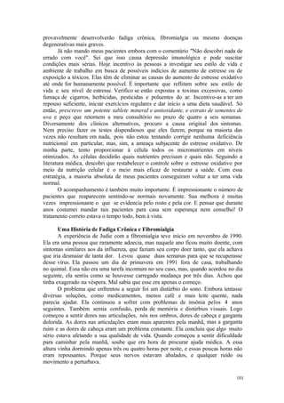 101
provavelmente desenvolverão fadiga crônica, fibromialgia ou mesmo doenças
degenerativas mais graves.
Já não mando meus pacientes embora com o comentário "Não descobri nada de
errado com você". Sei que isso causa depressão imunológica e pode suscitar
condições mais sérias. Hoje incentivo às pessoas a investigar seu estilo de vida e
ambiente de trabalho em busca de possíveis indícios de aumento de estresse ou de
exposição a tóxicos. Elas têm de eliminar as causas do aumento de estresse oxidativo
até onde for humanamente possível. É importante que reflitam sobre seu estilo de
vida e seu nível de estresse. Verifico se estão expostas a toxinas excessivas, como
fumaça de cigarros, herbicidas, pesticidas e poluentes do ar. Incentivo-as a ter um
repouso suficiente, iniciar exercícios regulares e dar início a uma dieta saudável. Só
então, prescrevo um potente tablete mineral e antioxidante, e extrato de sementes de
uva e peço que retornem a meu consultório no prazo de quatro a seis semanas.
Diversamente dos clínicos alternativos, procuro a causa original dos sintomas.
Nem preciso fazer os testes dispendiosos que eles fazem, porque na maioria das
vezes não resultam em nada, pois não estou tentando corrigir nenhuma deficiência
nutricional em particular, mas, sim, a ameaça subjacente do estresse oxidativo. De
minha parte, tento proporcionar à célula todos os micronutrientes em níveis
otimizados. As células decidirão quais nutrientes precisam e quais não. Seguindo a
literatura médica, descobri que restabelecer o controle sobre o estresse oxidativo por
meio da nutrição celular é o meio mais eficaz de restaurar a saúde. Com essa
estratégia, a maioria absoluta de meus pacientes conseguiram voltar a ter uma vida
normal.
O acompanhamento é também muito importante. É impressionante o número de
pacientes que reaparecem sentindo-se normais novamente. Sua melhora é muitas
vezes impressionante o que se evidencia pelo rosto e pela cor. E pensar que durante
anos costumei mandar tais pacientes para casa sem esperança nem conselho! O
tratamento correto estava o tempo todo, bem à vista.
Uma História de Fadiga Crônica e Fibromialgia
A experiência de Judie com a fibromialgia teve início em novembro de 1990.
Ela era uma pessoa que raramente adoecia, mas naquele ano ficou muito doente, com
sintomas similares aos da influenza, que faziam seu corpo doer tanto, que ela achava
que iria desmaiar de tanta dor. Levou quase duas semanas para que se recuperasse
desse vírus. Ela passou um dia de primavera em 1991 fora de casa, trabalhando
no quintal. Essa não era uma tarefa incomum no seu caso, mas, quando acordou no dia
seguinte, ela sentiu como se houvesse carregado mudança por três dias. Achou que
tinha exagerado na véspera. Mal sabia que esse era apenas o começo.
O problema que enfrentou a seguir foi um distúrbio do sono. Embora tentasse
diversas soluções, como medicamentos, menos café e mais leite quente, nada
parecia ajudar. Ela continuou a sofrer com problemas de insônia pelos 4 anos
seguintes. Também sentia confusão, perda de memória e distúrbios visuais. Logo
começou a sentir dores nas articulações, nós nos ombros, dores de cabeça e garganta
dolorida. As dores nas articulações eram mais aparentes pela manhã, mas a garganta
ruim e as dores de cabeça eram um problema constante. Ela concluiu que algo muito
sério estava afetando a sua qualidade de vida. Quando começou a sentir dificuldade
para caminhar pela manhã, soube que era hora de procurar ajuda médica. A essa
altura vinha dormindo apenas três ou quatro horas por noite, e essas poucas horas não
eram repousantes. Porque seus nervos estavam abalados, e qualquer ruído ou
movimento a perturbava.
 