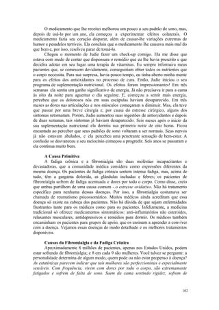 102
O medicamento que lhe receitei melhorou um pouco o seu padrão de sono, mas,
depois de usá-lo por um ano, ela começou a experimentar efeitos colaterais. O
medicamento fazia seu coração disparar, além de causar-lhe variações extremas de
humor e pesadelos terríveis. Ela concluiu que o medicamento lhe causava mais mal do
que bem e, por isso, resolveu parar de tomá-lo.
Chegou o momento de Judie fazer um check-up comigo. Ela me disse que
estava com medo de contar que dispensara o remédio que eu lhe havia prescrito e que
decidira adotar em seu lugar uma terapia de vitaminas. Eu sempre informava meus
pacientes que, se comessem devidamente, conseguiriam obter todos os nutrientes que
o corpo necessita. Para sua surpresa, havia pouco tempo, eu tinha aberto minha mente
para os efeitos dos antioxidantes no processo de cura. Então, Judie iniciou o seu
programa de suplementação nutricional. Os efeitos foram impressionantes! Em três
semanas ela sentiu um ganho significativo de energia. Já não precisava ir para a cama
às oito da noite para aguentar o dia seguinte. E, começou a sentir mais energia,
percebeu que os dolorosos nós em suas escápulas haviam desaparecido. Em três
meses as dores nas articulações e nos músculos começaram a diminuir. Mas, ela teve
que passar por uma breve cirurgia e, por causa do estresse cirúrgico, alguns dos
sintomas retornaram. Porém, Judie aumentou suas ingestões de antioxidantes e depois
de duas semanas, tais sintomas já haviam desaparecido. Seis meses após o inicio da
sua suplementação nutricional ela dormiu sua primeira noite de oito horas. Ficou
encantada ao perceber que seus padrões de sono voltaram a ser normais. Seus nervos
já não estavam abalados, e ela percebeu uma penetrante sensação de bem-estar. A
confusão se desvaneceu e seu raciocínio começou a progredir. Seis anos se passaram e
ela continua muito bem.
A Causa Primitiva
A fadiga crônica e a fibromialgia são duas moléstias incapacitantes e
devastadoras, que a comunidade médica considera como expressões diferentes da
mesma doença. Os pacientes de fadiga crônica sentem intensa fadiga, mas, acima de
tudo, têm a garganta dolorida, as glândulas inchadas e febres; os pacientes de
fibromialgia sofrem de fadiga acentuada e dores por todo o corpo. Como disse, creio
que ambas partilhem de uma causa comum - o estresse oxidativo. Não há tratamento
específico para nenhuma dessas doenças. Por isso, a fibromialgia costumava ser
chamada de reumatismo psicossomático. Muitos médicos ainda acreditam que essa
doença só existe na cabeça dos pacientes. Não há dúvida de que sejam enfermidades
frustrantes tanto para os médicos como para os pacientes. Infelizmente, a medicina
tradicional só oferece medicamentos sintomáticos: anti-inflamatórios não esteroides,
relaxantes musculares, antidepressivos e remédios para dormir. Os médicos também
encaminham os pacientes para grupos de apoio, que os ensinam a aprender a conviver
com a doença. Vejamos essas doenças de modo detalhado e os melhores tratamentos
disponíveis.
Causas da Fibromialgia e da Fadiga Crônica
Aproximadamente 8 milhões de pacientes, apenas nos Estados Unidos, podem
estar sofrendo de fibromialgia; e 8 em cada 9 são mulheres. Você talvez se pergunte: a
personalidade determina de algum modo, quem pode ou não estar propenso à doença?
As estatísticas parecem indicar que tais mulheres são perfeccionistas e especialmente
sensíveis. Com frequência, vivem com dores por todo o corpo, são extremamente
fatigados e sofrem de falta de sono. Saem da cama sentindo rigidez, sofrem de
 
