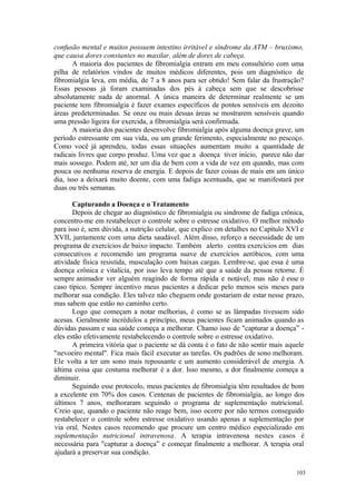 103
confusão mental e muitos possuem intestino irritável e síndrome da ATM – bruxismo,
que causa dores constantes no maxilar, além de dores de cabeça.
A maioria dos pacientes de fibromialgia entram em meu consultório com uma
pilha de relatórios vindos de muitos médicos diferentes, pois um diagnóstico de
fibromialgia leva, em média, de 7 a 8 anos para ser obtido! Sem falar da frustração?
Essas pessoas já foram examinadas dos pés à cabeça sem que se descobrisse
absolutamente nada de anormal. A única maneira de determinar realmente se um
paciente tem fibromialgia é fazer exames específicos de pontos sensíveis em dezoito
áreas predeterminadas. Se onze ou mais dessas áreas se mostrarem sensíveis quando
uma pressão ligeira for exercida, a fibromialgia será confirmada.
A maioria dos pacientes desenvolve fibromialgia após alguma doença grave, um
período estressante em sua vida, ou um grande ferimento, especialmente no pescoço.
Como você já aprendeu, todas essas situações aumentam muito a quantidade de
radicais livres que corpo produz. Uma vez que a doença tiver início, parece não dar
mais sossego. Podem até, ter um dia de bem com a vida de vez em quando, mas com
pouca ou nenhuma reserva de energia. E depois de fazer coisas de mais em um único
dia, isso a deixará muito doente, com uma fadiga acentuada, que se manifestará por
duas ou três semanas.
Capturando a Doença e o Tratamento
Depois de chegar ao diagnóstico de fibromialgia ou síndrome de fadiga crônica,
concentro-me em restabelecer o controle sobre o estresse oxidativo. O melhor método
para isso é, sem dúvida, a nutrição celular, que explico em detalhes no Capítulo XVI e
XVII, juntamente com uma dieta saudável. Além disso, reforço a necessidade de um
programa de exercícios de baixo impacto. Também alerto contra exercícios em dias
consecutivos e recomendo um programa suave de exercícios aeróbicos, com uma
atividade física resistida, musculação com baixas cargas. Lembre-se, que essa é uma
doença crônica e vitalícia, por isso leva tempo até que a saúde da pessoa retorne. É
sempre animador ver alguém reagindo de forma rápida e notável, mas não é esse o
caso típico. Sempre incentivo meus pacientes a dedicar pelo menos seis meses para
melhorar sua condição. Eles talvez não cheguem onde gostariam de estar nesse prazo,
mas sabem que estão no caminho certo.
Logo que começam a notar melhorias, é como se as lâmpadas tivessem sido
acesas. Geralmente incrédulos a princípio, meus pacientes ficam animados quando as
dúvidas passam e sua saúde começa a melhorar. Chamo isso de "capturar a doença” -
eles estão efetivamente restabelecendo o controle sobre o estresse oxidativo.
A primeira vitória que o paciente se dá conta é o fato de não sentir mais aquele
"nevoeiro mental". Fica mais fácil executar as tarefas. Os padrões de sono melhoram.
Ele volta a ter um sono mais repousante e um aumento considerável de energia. A
última coisa que costuma melhorar é a dor. Isso mesmo, a dor finalmente começa a
diminuir.
Seguindo esse protocolo, meus pacientes de fibromialgia têm resultados de bom
a excelente em 70% dos casos. Centenas de pacientes de fibromialgia, ao longo dos
últimos 7 anos, melhoraram seguindo o programa de suplementação nutricional.
Creio que, quando o paciente não reage bem, isso ocorre por não termos conseguido
restabelecer o controle sobre estresse oxidativo usando apenas a suplementação por
via oral. Nestes casos recomendo que procure um centro médico especializado em
suplementação nutricional intravenosa. A terapia intravenosa nestes casos é
necessária para "capturar a doença” e começar finalmente a melhorar. A terapia oral
ajudará a preservar sua condição.
 