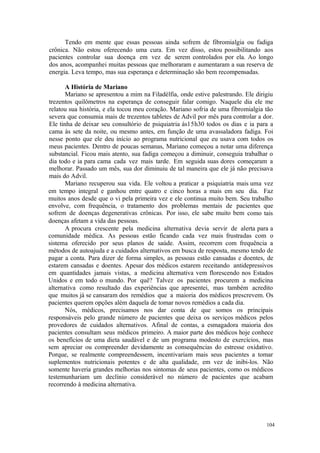 104
Tendo em mente que essas pessoas ainda sofrem de fibromialgia ou fadiga
crônica. Não estou oferecendo uma cura. Em vez disso, estou possibilitando aos
pacientes controlar sua doença em vez de serem controlados por ela. Ao longo
dos anos, acompanhei muitas pessoas que melhoraram e aumentaram a sua reserva de
energia. Leva tempo, mas sua esperança e determinação são bem recompensadas.
A História de Mariano
Mariano se apresentou a mim na Filadélfia, onde estive palestrando. Ele dirigiu
trezentos quilômetros na esperança de conseguir falar comigo. Naquele dia ele me
relatou sua história, e ela tocou meu coração. Mariano sofria de uma fibromialgia tão
severa que consumia mais de trezentos tabletes de Advil por mês para controlar a dor.
Ele tinha de deixar seu consultório de psiquiatria ás15h30 todos os dias e ia para a
cama às sete da noite, ou mesmo antes, em função de uma avassaladora fadiga. Foi
nesse ponto que ele deu início ao programa nutricional que eu usava com todos os
meus pacientes. Dentro de poucas semanas, Mariano começou a notar uma diferença
substancial. Ficou mais atento, sua fadiga começou a diminuir, conseguia trabalhar o
dia todo e ia para cama cada vez mais tarde. Em seguida suas dores começaram a
melhorar. Passado um mês, sua dor diminuiu de tal maneira que ele já não precisava
mais do Advil.
Mariano recuperou sua vida. Ele voltou a praticar a psiquiatria mais uma vez
em tempo integral e ganhou entre quatro e cinco horas a mais em seu dia. Faz
muitos anos desde que o vi pela primeira vez e ele continua muito bem. Seu trabalho
envolve, com frequência, o tratamento dos problemas mentais de pacientes que
sofrem de doenças degenerativas crônicas. Por isso, ele sabe muito bem como tais
doenças afetam a vida das pessoas.
A procura crescente pela medicina alternativa devia servir de alerta para a
comunidade médica. As pessoas estão ficando cada vez mais frustradas com o
sistema oferecido por seus planos de saúde. Assim, recorrem com frequência a
métodos de autoajuda e a cuidados alternativos em busca de resposta, mesmo tendo de
pagar a conta. Para dizer de forma simples, as pessoas estão cansadas e doentes, de
estarem cansadas e doentes. Apesar dos médicos estarem receitando antidepressivos
em quantidades jamais vistas, a medicina alternativa vem florescendo nos Estados
Unidos e em todo o mundo. Por quê? Talvez os pacientes procurem a medicina
alternativa como resultado das experiências que apresentei, mas também acredito
que muitos já se cansaram dos remédios que a maioria dos médicos prescrevem. Os
pacientes querem opções além daquela de tomar novos remédios a cada dia.
Nós, médicos, precisamos nos dar conta de que somos os principais
responsáveis pelo grande número de pacientes que deixa os serviços médicos pelos
provedores de cuidados alternativos. Afinal de contas, a esmagadora maioria dos
pacientes consultam seus médicos primeiro. A maior parte dos médicos hoje conhece
os benefícios de uma dieta saudável e de um programa modesto de exercícios, mas
sem apreciar ou compreender devidamente as consequências do estresse oxidativo.
Porque, se realmente compreendessem, incentivariam mais seus pacientes a tomar
suplementos nutricionais potentes e de alta qualidade, em vez de inibi-los. Não
somente haveria grandes melhorias nos sintomas de seus pacientes, como os médicos
testemunhariam um declínio considerável no número de pacientes que acabam
recorrendo à medicina alternativa.
 