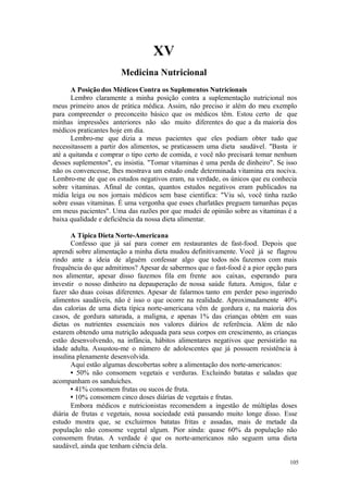 105
XV
A Posição dos Médicos Contra os Suplementos Nutricionais
Lembro claramente a minha posição contra a suplementação nutricional nos
meus primeiro anos de prática médica. Assim, não preciso ir além do meu exemplo
para compreender o preconceito básico que os médicos têm. Estou certo de que
minhas impressões anteriores não são muito diferentes do que a da maioria dos
médicos praticantes hoje em dia.
Lembro-me que dizia a meus pacientes que eles podiam obter tudo que
necessitassem a partir dos alimentos, se praticassem uma dieta saudável. "Basta ir
até a quitanda e comprar o tipo certo de comida, e você não precisará tomar nenhum
desses suplementos", eu insistia. "Tomar vitaminas é uma perda de dinheiro". Se isso
não os convencesse, lhes mostrava um estudo onde determinada vitamina era nociva.
Lembro-me de que os estudos negativos eram, na verdade, os únicos que eu conhecia
sobre vitaminas. Afinal de contas, quantos estudos negativos eram publicados na
mídia leiga ou nos jornais médicos sem base cientifica: "Viu só, você tinha razão
sobre essas vitaminas. É uma vergonha que esses charlatães preguem tamanhas peças
em meus pacientes". Uma das razões por que mudei de opinião sobre as vitaminas é a
baixa qualidade e deficiência da nossa dieta alimentar.
A Típica Dieta Norte-Americana
Confesso que já saí para comer em restaurantes de fast-food. Depois que
aprendi sobre alimentação a minha dieta mudou definitivamente. Você já se flagrou
rindo ante a ideia de alguém confessar algo que todos nós fazemos com mais
frequência do que admitimos? Apesar de sabermos que o fast-food é a pior opção para
nos alimentar, apesar disso fazemos fila em frente aos caixas, esperando para
investir o nosso dinheiro na depauperação de nossa saúde futura. Amigos, falar e
fazer são duas coisas diferentes. Apesar de falarmos tanto em perder peso ingerindo
alimentos saudáveis, não é isso o que ocorre na realidade. Aproximadamente 40%
das calorias de uma dieta típica norte-americana vêm de gordura e, na maioria dos
casos, de gordura saturada, a maligna, e apenas 1% das crianças obtém em suas
dietas os nutrientes essenciais nos valores diários de referência. Além de não
estarem obtendo uma nutrição adequada para seus corpos em crescimento, as crianças
estão desenvolvendo, na infância, hábitos alimentares negativos que persistirão na
idade adulta. Assustou-me o número de adolescentes que já possuem resistência à
insulina plenamente desenvolvida.
Aqui estão algumas descobertas sobre a alimentação dos norte-americanos:
• 50% não consomem vegetais e verduras. Excluindo batatas e saladas que
acompanham os sanduiches.
• 41% consomem frutas ou sucos de fruta.
• 10% consomem cinco doses diárias de vegetais e frutas.
Embora médicos e nutricionistas recomendem a ingestão de múltiplas doses
diária de frutas e vegetais, nossa sociedade está passando muito longe disso. Esse
estudo mostra que, se excluirmos batatas fritas e assadas, mais de metade da
população não consome vegetal algum. Pior ainda: quase 60% da população não
consomem frutas. A verdade é que os norte-americanos não seguem uma dieta
saudável, ainda que tenham ciência dela.
 