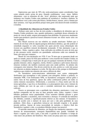 106
Impressiona que mais de 50% dos norte-americanos sejam considerados hoje
como estando muito acima do peso. Quando combinamos esses maus hábitos
alimentares com os alimentos de alto nível glicêmico, não surpreende nada que
tenhamos nos Estados Unidos uma epidemia de resistência à insulina e diabetes. Se
eu desafiasse você a não comer pão branco, farinha branca, massas, arroz e batatas por
duas semanas, você logo perceberia porque tanta gente está desenvolvendo resistência
à insulina.
A Qualidade dos Alimentos nos Estados Unidos
Nenhum outro país na face da terra produz a abundância de alimentos que os
Estados Unidos produzem, mas, quando analisamos a qualidade desses alimentos do
ponto de vista de saúde, surgem preocupações bem definidas. Os processos atualmente
usados para produzir e preservar nossos alimentos tiveram um efeito muito sério em
sua qualidade.
Rex Beach escreveu em seu relatório ao senado americano: Saibam que a
maioria de nós hoje sofre de alguma perigosa deficiência dietética, que não poderá ser
remediada enquanto os solos exauridos dos quais provém nossa alimentação não
tiverem seu equilíbrio mineral devidamente restaurado. O fato alarmante é que os
alimentos - frutas, vegetais e grãos - hoje cultivados em milhões de acres de terra que
já não possuem certos minerais em quantidades suficientes estão nos matando de
fome, por mais que comamos.
Beach fez essa declaração em 1936. E nos 70 anos que se passaram desde seu
apelo ao senado, pouco foi feito para melhorar o solo exaurido dos Estados Unidos; na
verdade, a situação hoje é muito pior do que em qualquer momento da história. Cinco
grandes minerais: cálcio, magnésio, clorito, fósforo e potássio e pelo menos dezesseis
minerais residuais são também essenciais para uma saúde perfeita. As plantas não
conseguem criar minerais. Elas devem extraí-los do solo, porém se o solo não possui
tais minerais as plantas tampouco os terão. De fato não os têm, porque os fertilizantes
orgânicos que contêm tais minerais são caros e difíceis de obter.
Os fazendeiros norte-americanos administram seus custos empregando
fertilizantes que recompõem o solo somente com nitrogênio, fósforo e potássio, os
chamados NPK. Com fertilizantes NPK, os fazendeiros conseguem cultivar grãos e
outros itens de boa aparência, apesar das safras continuarem pobres em todos os
outros minerais necessários. Infelizmente, a economia é a força motriz por trás da
nossa agricultura, o que leva os fazendeiros a se preocuparem mais com o número de
sacas colhidas por acre do que com o conteúdo nutricional dos alimentos que
cultivam.
Poucos se preocupam com a qualidade dos alimentos americanos e com seu
declínio comparado aos de uma ou duas gerações atrás. Grãos, vegetais e frutos
híbridos ganharam maior popularidade. Essas sementes híbridas passam a gerar
produtos maçudos e suculentos, mais resistentes a doenças. O conteúdo de nutrientes
dos híbridos, contudo, é significativamente inferior ao dos naturais. O fazendeiro é
pago de acordo com o número de sacas por acre e não pela qualidade de seus
produtos. Além disso, a agricultura tornou-se um mercado exigente e de grande
pressão política. Apesar de nossa necessidade de nutrição, o objetivo final dos
fazendeiros é ganhar a vida, e os produtos híbridos tornam isso possível.
O mercado americano de alimentos, em função dos transportes especiais e das
técnicas de armazenamento, conseguiu disponibilizar uma grande variedade de
frutos e vegetais por todo o país, o ano todo. A questão de variedade e o tempo de
vida maior dos produtos são benéficos. Mas existe um preço para isso: a necessidade
 