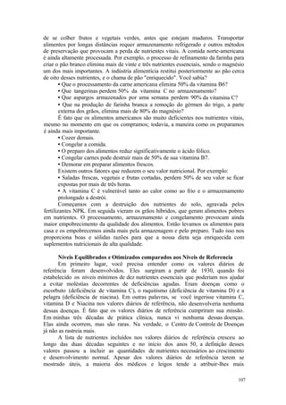 107
de se colher frutos e vegetais verdes, antes que estejam maduros. Transportar
alimentos por longas distâncias requer armazenamento refrigerado e outros métodos
de preservação que provocam a perda de nutrientes vitais. A comida norte-americana
é ainda altamente processada. Por exemplo, o processo de refinamento da farinha para
criar o pão branco elimina mais de vinte e três nutrientes essenciais, sendo o magnésio
um dos mais importantes. A indústria alimentícia restitui posteriormente ao pão cerca
de oito desses nutrientes, e o chama de pão "enriquecido". Você sabia?
• Que o processamento da carne americana elimina 50% da vitamina B6?
• Que tangerinas perdem 50% da vitamina C no armazenamento?
• Que aspargos armazenados por uma semana perdem 90% da vitamina C?
• Que na produção de farinha branca a remoção do gérmen do trigo, a parte
externa dos grãos, elimina mais de 80% do magnésio?
É fato que os alimentos americanos são muito deficientes nos nutrientes vitais,
mesmo no momento em que os compramos; todavia, a maneira como os preparamos
é ainda mais importante.
• Cozer demais.
• Congelar a comida.
• O preparo dos alimentos reduz significativamente o ácido fólico.
• Congelar carnes pode destruir mais de 50% de sua vitamina B7.
• Demorar em preparar alimentos frescos.
Existem outros fatores que reduzem o seu valor nutricional. Por exemplo:
• Saladas frescas, vegetais e frutas cortadas, perdem 50% de seu valor se ficar
expostas por mais de três horas.
• A vitamina C é vulnerável tanto ao calor como ao frio e o armazenamento
prolongado a destrói.
Começamos com a destruição dos nutrientes do solo, agravada pelos
fertilizantes NPK. Em seguida vieram os grãos híbridos, que geram alimentos pobres
em nutrientes. O processamento, armazenamento e congelamento provocam ainda
maior empobrecimento da qualidade dos alimentos. Então levamos os alimentos para
casa e os empobrecemos ainda mais pela armazenagem e pelo preparo. Tudo isso nos
proporciona boas e sólidas razões para que a nossa dieta seja enriquecida com
suplementos nutricionais de alta qualidade.
Níveis Equilibrados e Otimizados comparados aos Níveis de Referencia
Em primeiro lugar, você precisa entender como os valores diários de
referência foram desenvolvidos. Eles surgiram a partir de 1930, quando foi
estabelecido os níveis mínimos de dez nutrientes essenciais que poderiam nos ajudar
a evitar moléstias decorrentes de deficiências agudas. Eram doenças como o
escorbuto (deficiência de vitamina C), o raquitismo (deficiência de vitamina D) e a
pelagra (deficiência de niacina). Em outras palavras, se você ingerisse vitamina C,
vitamina D e Niacina nos valores diários de referência, não desenvolveria nenhuma
dessas doenças. É fato que os valores diários de referência cumpriram sua missão.
Em minhas três décadas de prática clínica, nunca vi nenhuma dessas doenças.
Elas ainda ocorrem, mas são raras. Na verdade, o Centro de Controle de Doenças
já não as rastreia mais.
A lista de nutrientes incluídos nos valores diários de referência cresceu ao
longo das duas décadas seguintes e no início dos anos 50, a definição desses
valores passou a incluir as quantidades de nutrientes necessários ao crescimento
e desenvolvimento normal. Apesar dos valores diários de referência terem se
mostrado úteis, a maioria dos médicos e leigos tende a atribuir-lhes mais
 