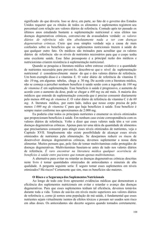108
significado do que deveria. Isso se deve, em parte, ao fato de o governo dos Estados
Unidos requerer que os rótulos de todos os alimentos e suplementos registrem seu
percentual com relação aos valores diários de referência. Contudo após ter passado os
últimos anos estudando bastante a suplementação nutricional e seus efeitos nas
doenças degenerativas crônicas, convenci-me da avassaladora verdade: os valores
diários de referência não têm absolutamente nada a ver com doenças
degenerativas crônicas. Creio que essa simples verdade seja a causa de mais
confusões sobre os benefícios que os suplementos nutricionais trazem à saúde do
que qualquer outro fato. Os médicos são treinados para acreditar que os valores
diários de referência são os níveis de nutrientes necessários para que o corpo tenha
uma excelente saúde. Esse falso pressuposto é a principal razão dos médicos e
nutricionistas criarem resistência à suplementação nutricional.
Quando se pesquisa a literatura médica sobre estresse oxidativo e a quantidade
de nutrientes necessária para preveni-lo, descobre-se que o nível da suplementação
nutricional é consideravelmente maior do que o dos valores diários de referência.
Um bom exemplo disso é a vitamina E. O valor diário de referência da vitamina E
são 10 mg, em algumas tabelas, chega a 30 mg. De acordo com a literatura médica,
não se começa a perceber nenhum beneficio à saúde senão com a ingestão de 100 mg
de vitamina E em suplementação. Esse beneficio à saúde é progressivo, e aumenta de
acordo com o aumento da dose, pode se chegar a 400 mg ou até mais. A maioria dos
médicos que entende de suplementação concorda que é preciso consumir diariamente
pelo menos 400 mg de vitamina E. O valor diário de referência da vitamina C é de 60
mg. A literatura médica, por outro lado, indica que nosso corpo precisa de pelo
menos 1.000 mg de vitamina C para que haja benefícios à saúde. Esse beneficio é
sempre maior conforme nos aproximamos de 2.000 mg.
Eu poderia citar todos os principais nutrientes e enumerar os níveis otimizados
que proporcionam benefícios à saúde. Em nenhum caso existe correspondência com os
valores diários de referência. Volto a dizer que esses valores nada têm a ver com
doenças degenerativas crônicas. Apenas para ter uma ideia da quantidade de alimentos
que precisaríamos consumir para atingir esses níveis otimizados de nutrientes, veja o
Capitulo XVII. Simplesmente não existe possibilidade de alcançar esses níveis
otimizados de nutrientes pela alimentação. Se desejarmos reduzir os riscos de
desenvolver doenças degenerativas crônicas, devemos suplementar a nossa dieta
alimentar. Muitos pensam que, pelo fato de tomar multivitaminas estão protegidos de
doenças degenerativas. Multivitaminas baseiam-se antes de tudo nos valores diários
de referência. É raro encontrar na literatura médica qualquer ocorrência de
benefícios à saúde entre pacientes que tomam apenas multivitaminas.
A alternativa para evitar ou retardar as doenças degenerativas crônicas descritas
neste livro é tomar quantidades otimizadas de antioxidantes e minerais de alta
qualidade. A pergunta seguinte seria: É seguro tomar esses suplementos em níveis
otimizados? Há riscos? Certamente que sim, mas os beneficios são maiores.
O Risco e a Segurança dos SuplementosNutricionais
Ao longo de todo este livro apresentei evidências médicas que demonstram a
eficiência dos suplementos nutricionais em evitar e retardar o avanço das doenças
degenerativas. Para que esses suplementos tenham tal eficiência, devemos tomá-los
durante toda a vida. Temos de usá-los em níveis muito superiores aos valores diários
de referência e, como já somos uma população de má saúde, é fundamental que esses
nutrientes sejam virtualmente isentos de efeitos tóxicos e possam ser usados sem risco
em altas doses. Os antioxidantes são decerto seguros quando tomados corretamente.
 