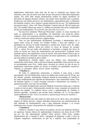 109
Suplementos nutricionais nada mais são do que os nutrientes que tiramos dos
alimentos, salvo que em doses mais altas do que seria possível obter pela alimentação
regular. Por outro lado, drogas farmacêuticas podem ter alguns benefícios na
prevenção de algumas doenças crônicas, mas geram riscos inerentes para o paciente.
Sempre que um médico prescreve um medicamento, especialmente para o tratamento
de moléstias crônicas, deve explicar o perigo potencial de seu uso. "Os medicamentos
que prescrevemos", disse o Dr. Bruce Pomeranz "causam mais de 100 mil mortes por
ano." Ele também afirma que outros 2,1 milhões de pacientes têm sérias complicações
devido aos medicamentos. Os nutrientes não oferecem esses riscos.
Em meu livro intitulado “Morte por Prescrição”, explico os riscos inerentes de
todos os medicamentos e as armadilhas em determinar seus possíveis efeitos
colaterais. Nele você encontrará diretrizes práticas e simples para evitar o sofrimento
e talvez a morte por reações adversas a alguma droga.
Uma vez que medicamentos devidamente receitados e administrados são a
quarta maior causa de mortes nos Estados Unidos, é hora dos médicos e os
prestadores de serviços de saúde começarem a encarar essa terrível crise da saúde.
Os profissionais médicos lutam por reduzir os riscos de doenças do coração,
AVC e câncer. Por que então, não alertamos os pacientes a respeito dos riscos de
sofrer ou morrer por causa dos medicamentos que prescrevemos? Enquanto nossa
profissão ignorar essa significativa causa de mortes, acho terrivelmente irônico que os
médicos continuem a dissuadir seus pacientes de tomar suplementos, na suposição de
que eles podem ser perigosos para a saúde!
Registraram-se somente alguns casos nos últimos anos relacionados a
suplementos nutricionais, onde as pessoas tomaram quantidades muito maiores do que
as recomendadas neste livro. Ainda assim, devemos ter ciência do fato de que os
suplementos nutricionais podem ser tóxicos se tomados em quantidades excessivas.
Vejamos os principais efeitos tóxicos desses nutrientes.
• Vitamina A.
De todos os suplementos nutricionais, a vitamina A pura causa a maior
preocupação. Sua toxicidade pode ocorrer em adultos que tomam mais de 50 mg por
dia, durante períodos prolongados. Podemos atender às necessidades de vitamina A
do corpo simplesmente pela ingestão de betacaroteno e dos carotenóides mistos. Eles
são bastante seguros e o corpo consegue converter o betacaroteno em vitamina A,
quando necessário, sem riscos de toxicidade.
Um estudo divulgado pela American Medical Association indica que a vitamina
A pode ser nociva para o funcionamento normal dos ossos, causando um aumento de
fraturas nos quadris. As mulheres devem evitar a suplementação de vitamina A
durante a gravidez. Acredita-se que mesmo doses reduzidas, de 5 a 10 mg, podem
causar problemas ao feto. Nunca recomendo a suplementação direta de vitamina A.
• Betacaroteno
O betacaroteno tem sido usado em altas doses já há vários anos, sem nenhum
registro de efeitos adversos. Alguns indivíduos desenvolvem um amarelecimento da
pele chamado de carotenodermia, mas é algo totalmente benigno, e se reverte
totalmente uma vez que o betacaroteno for reduzido ou suspenso.
• Vitamina E
Embora a vitamina E seja solúvel em gordura, ela tem um fantástico histórico
de segurança. Ensaios clínicos de suplementação vitamínica com doses de até 3.000
mg por dia não apresentaram nenhum efeito adverso. Além disso, estudos
demonstraram que a vitamina E inibe a agregação de plaquetas e reduz o risco de
coágulos sanguíneos, similarmente ao que faz a aspirina. Essa propriedade da
 