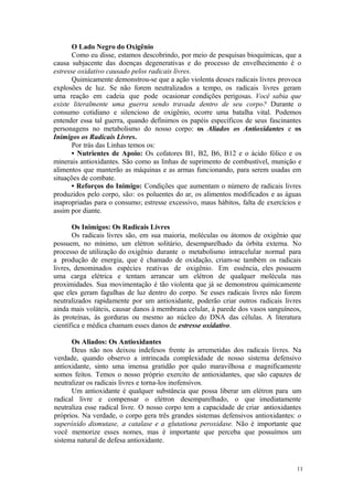 11
O Lado Negro do Oxigênio
Como eu disse, estamos descobrindo, por meio de pesquisas bioquímicas, que a
causa subjacente das doenças degenerativas e do processo de envelhecimento é o
estresse oxidativo causado pelos radicais livres.
Quimicamente demonstrou-se que a ação violenta desses radicais livres provoca
explosões de luz. Se não forem neutralizados a tempo, os radicais livres geram
uma reação em cadeia que pode ocasionar condições perigosas. Você sabia que
existe literalmente uma guerra sendo travada dentro de seu corpo? Durante o
consumo cotidiano e silencioso de oxigênio, ocorre uma batalha vital. Podemos
entender essa tal guerra, quando definimos os papéis específicos de seus fascinantes
personagens no metabolismo do nosso corpo: os Aliados os Antioxidantes e os
Inimigos os Radicais Livres.
Por trás das Linhas temos os:
• Nutrientes de Apoio: Os cofatores B1, B2, B6, B12 e o ácido fólico e os
minerais antioxidantes. São como as linhas de suprimento de combustível, munição e
alimentos que manterão as máquinas e as armas funcionando, para serem usadas em
situações de combate.
• Reforços do Inimigo: Condições que aumentam o número de radicais livres
produzidos pelo corpo, são: os poluentes do ar, os alimentos modificados e as águas
inapropriadas para o consumo; estresse excessivo, maus hábitos, falta de exercícios e
assim por diante.
Os Inimigos: Os Radicais Livres
Os radicais livres são, em sua maioria, moléculas ou átomos de oxigênio que
possuem, no mínimo, um elétron solitário, desemparelhado da órbita externa. No
processo de utilização do oxigênio durante o metabolismo intracelular normal para
a produção de energia, que é chamado de oxidação, criam-se também os radicais
livres, denominados espécies reativas de oxigênio. Em essência, eles possuem
uma carga elétrica e tentam arrancar um elétron de qualquer molécula nas
proximidades. Sua movimentação é tão violenta que já se demonstrou quimicamente
que eles geram fagulhas de luz dentro do corpo. Se esses radicais livres não forem
neutralizados rapidamente por um antioxidante, poderão criar outros radicais livres
ainda mais voláteis, causar danos à membrana celular, à parede dos vasos sanguíneos,
às proteínas, às gorduras ou mesmo ao núcleo do DNA das células. A literatura
científica e médica chamam esses danos de estresse oxidativo.
Os Aliados: Os Antioxidantes
Deus não nos deixou indefesos frente às arremetidas dos radicais livres. Na
verdade, quando observo a intrincada complexidade de nosso sistema defensivo
antioxidante, sinto uma imensa gratidão por quão maravilhosa e magnificamente
somos feitos. Temos o nosso próprio exercito de antioxidantes, que são capazes de
neutralizar os radicais livres e torna-los inofensivos.
Um antioxidante é qualquer substância que possa liberar um elétron para um
radical livre e compensar o elétron desemparelhado, o que imediatamente
neutraliza esse radical livre. O nosso corpo tem a capacidade de criar antioxidantes
próprios. Na verdade, o corpo gera três grandes sistemas defensivos antioxidantes: o
superóxido dismutase, a catalase e a glutationa peroxidase. Não é importante que
você memorize esses nomes, mas é importante que perceba que possuímos um
sistema natural de defesa antioxidante.
 