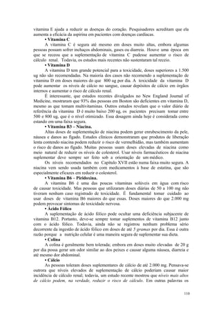 110
vitamina E ajuda a reduzir as doenças do coração. Pesquisadores acreditam que ela
aumenta a eficácia da aspirina em pacientes com doenças cardíacas.
• Vitamina C
A vitamina C é segura até mesmo em doses muito altas, embora algumas
pessoas possam sofrer inchaços abdominais, gases ou diarreia. Houve uma época em
que se receou que a suplementação de vitamina C pudesse aumentar o risco de
cálculo renal. Todavia, os estudos mais recentes não sustentaram tal receio.
• Vitamina D
A vitamina D tem grande potencial para a toxicidade, doses superiores a 1.500
ug não são recomendadas. Na maioria dos casos não recomendo a suplementação de
vitamina D em doses maiores do que 800 ug por dia. A toxicidade da vitamina D
pode aumentar os níveis de cálcio no sangue, causar depósitos de cálcio em órgãos
internos e aumentar o risco de cálculo renal.
É interessante, que estudos recentes divulgados no New England Journal of
Medicine, mostraram que 93% das pessoas em Boston são deficientes em vitamina D,
mesmo as que tomam multivitaminas. Outros estudos revelam que o valor diário de
referência da vitamina D é muito baixo 200 ug, os pacientes precisam tomar entre
500 e 800 ug, que é o nível otimizado. Essa dosagem ainda hoje é considerada como
estando em uma faixa segura.
• Vitamina B3 – Niacina.
Altas doses de suplementação de niacina podem gerar enrubescimento da pele,
náusea e danos ao fígado. Estudos clínicos demonstraram que produtos de liberação
lenta contendo niacina podem reduzir o risco de vermelhidão, mas também aumentam
o risco de danos ao fígado. Muitas pessoas usam doses elevadas de niacina como
meio natural de reduzir os níveis de colesterol. Usar níveis farmacêuticos de niacina
suplementar deve sempre ser feito sob a orientação de um médico.
Os níveis recomendados no Capítulo XVII estão numa faixa muito segura. A
niacina vem sendo usada também com medicamentos à base de estatina, que são
especialmente eficazes em reduzir o colesterol.
• Vitamina B6 – Piridoxina.
A vitamina B6 é uma das poucas vitaminas solúveis em água com risco
de causar toxicidade. Mas pessoas que utilizaram doses diárias de 50 a 100 mg não
tiveram nenhum caso registrado de toxicidade. É fundamental tomar cuidado ao
usar doses de vitamina B6 maiores do que essas. Doses maiores do que 2.000 mg
podem provocar sintomas de toxicidade nervosa.
• Ácido Fólico
A suplementação de ácido fólico pode ocultar uma deficiência subjacente de
vitamina B12. Portanto, deve-se sempre tomar suplementos de vitamina B12 junto
com o ácido fólico. Todavia, ainda não se registrou nenhum problema sério
decorrente da ingestão de ácido fólico em doses de até 5 gramas por dia. Essa é outra
razão porque a nutrição celular é uma maneira segura de suplementar sua dieta.
• Colina
A colina é geralmente bem tolerada; embora em doses muito elevadas de 20 g
por dia possa gerar um odor similar ao dos peixes e causar alguma náusea, diarreia e
até mesmo dor abdominal.
• Cálcio
As pessoas toleram doses suplementares de cálcio de até 2.000 mg. Pensava-se
outrora que níveis elevados de suplementação de cálcio poderiam causar maior
incidência de cálculo renal; todavia, um estudo recente mostrou que níveis mais altos
de cálcio podem, na verdade, reduzir o risco de cálculo. Em outras palavras os
 
