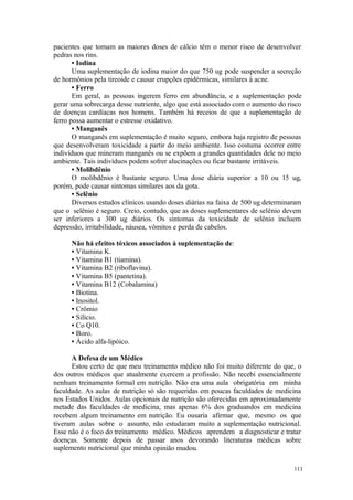 111
pacientes que tomam as maiores doses de cálcio têm o menor risco de desenvolver
pedras nos rins.
• Iodina
Uma suplementação de iodina maior do que 750 ug pode suspender a secreção
de hormônios pela tireoide e causar erupções epidérmicas, similares à acne.
• Ferro
Em geral, as pessoas ingerem ferro em abundância, e a suplementação pode
gerar uma sobrecarga desse nutriente, algo que está associado com o aumento do risco
de doenças cardíacas nos homens. Também há receios de que a suplementação de
ferro possa aumentar o estresse oxidativo.
• Manganês
O manganês em suplementação é muito seguro, embora haja registro de pessoas
que desenvolveram toxicidade a partir do meio ambiente. Isso costuma ocorrer entre
indivíduos que mineram manganês ou se expõem a grandes quantidades dele no meio
ambiente. Tais indivíduos podem sofrer alucinações ou ficar bastante irritáveis.
• Molibdênio
O molibdênio é bastante seguro. Uma dose diária superior a 10 ou 15 ug,
porém, pode causar sintomas similares aos da gota.
• Selênio
Diversos estudos clínicos usando doses diárias na faixa de 500 ug determinaram
que o selênio é seguro. Creio, contudo, que as doses suplementares de selênio devem
ser inferiores a 300 ug diários. Os sintomas da toxicidade de selênio incluem
depressão, irritabilidade, náusea, vômitos e perda de cabelos.
Não há efeitos tóxicos associados à suplementação de:
• Vitamina K.
• Vitamina B1 (tiamina).
• Vitamina B2 (riboflavina).
• Vitamina B5 (pantetina).
• Vitamina B12 (Cobalamina)
• Biotina.
• Inositol.
• Crômio
• Silício.
• Co Q10.
• Boro.
• Ácido alfa-lipóico.
A Defesa de um Médico
Estou certo de que meu treinamento médico não foi muito diferente do que, o
dos outros médicos que atualmente exercem a profissão. Não recebi essencialmente
nenhum treinamento formal em nutrição. Não era uma aula obrigatória em minha
faculdade. As aulas de nutrição só são requeridas em poucas faculdades de medicina
nos Estados Unidos. Aulas opcionais de nutrição são oferecidas em aproximadamente
metade das faculdades de medicina, mas apenas 6% dos graduandos em medicina
recebem algum treinamento em nutrição. Eu ousaria afirmar que, mesmo os que
tiveram aulas sobre o assunto, não estudaram muito a suplementação nutricional.
Esse não é o foco do treinamento médico. Médicos aprendem a diagnosticar e tratar
doenças. Somente depois de passar anos devorando literaturas médicas sobre
suplemento nutricional que minha opinião mudou.
 