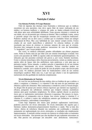 113
XVI
Um Sistema Perfeito: O Corpo Humano
Falei de algumas das doenças mais frustrantes e dolorosas que os médicos
encontram em seus pacientes, mas devo agora falar da maior realização de um
médico: ver homens, mulheres e crianças de todas as idades voltando a levar uma
vida plena após uma enfermidade debilitante. Essas pessoas retomam o controle de
sua saúde, em vez de permitir que a doença as domine. Mas a realidade é outra, nunca
vi paciente atingir esse tipo de recuperação somente com a medicina tradicional.
Podemos analisar um ou dois casos e creditar que os resultados foram um milagre
sobrenatural de Deus. Mas essa habilidade de cura natural sempre existiu. Fomos
criados de um modo maravilhoso e admirável. As ciências médicas só estão
mostrando que temos de otimizar os sistemas naturais de cura que já existem.
Devemos tirar vantagem do mais poderoso mecanismo de cura da humanidade,
"o hospedeiro", que é nosso próprio corpo.
Por vezes, os médicos enfrentam grandes dificuldades em efetuar pequenas
curas. Nada os frustra mais do que lidar com um sistema imunológico avariado. Isso
ocorre com pacientes de AIDS ou aqueles estão em tratamento quimioterapêutico. As
infecções que tais pacientes contraem são graves e, por vezes, bastante incomuns.
Como o sistema imunológico deles funciona precariamente, restam ao médico poucas
opções além de lançar mão dos antibióticos mais poderosos e orar para que os
pacientes reajam. Nessa situação, o médico percebe a importância de ter um sistema
imunológico funcionando em níveis otimizados. Nossos remédios podem ser
fantásticos; contudo, sem a ajuda do poder de cura do próprio corpo, não servem para
muita coisa. Os médicos precisam tanto de medicamentos como de um sistema
imunológico saudável. Mais uma vez, é por isso que chamo o uso de suplementos
nutricionais de alta qualidade de medicina complementar.
Níveis Otimizados de Nutrição
Se você for um profissional da área médica, deve se lembrar de que o selênio, o
cálcio, o magnésio, a vitamina C e a vitamina E não são mais do que nutrientes que
obtemos a partir dos alimentos. Mas continuamos a estudá-los como se fossem drogas.
As drogas têm de passar por ensaios clínicos rigorosos que atestem sua segurança e
eficácia, porquanto são substâncias sintéticas que rompem sistemas enzimáticos
naturais para gerar resultados terapêuticos. No último capítulo discuti os possíveis
riscos que os suplementos nutricionais oferecem à segurança. São poucos os riscos,
especialmente se comparados com as drogas. Isso ocorre, porque a vitamina C, a
vitamina E, o selênio e outros são substâncias naturais que fortalecem os sistemas
naturais enzimático, antioxidante e imunológico.
Como hoje dispomos dos meios para produzir suplementos nutricionais,
podemos provê-los em níveis otimizados. Os níveis otimizados são aqueles que a
literatura médica demonstrou proporcionarem benefícios à saúde. Não se trata dos
valores diários de referência. Quando tais nutrientes são combinados e tomados
juntamente em suplementação nos níveis otimizados, os resultados são simplesmente
impressionantes. A nutrição celular consiste em fornecer às células todos os nutrientes
em níveis otimizados. Isso permite que elas decidam do que realmente necessitam ou
não. Não preciso me preocupar em descobrir suas deficiências nutricionais.
 
