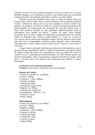 115
espinhal e os nervos. Por isso, sempre recomendo o extrato de sementes de uva a meus
pacientes fatigados. Leva usualmente de quatro a seis semanas para que os pacientes
consigam perceber uma melhoria significativa e voltem a se sentir normais.
Pacientes que já tem problemas muito sérios ou sofrem de alguma doença do
coração, lúpus, mal de Crohn, câncer ou mal de Parkinson. Nessa situação a produção
normal e cotidiana de radicais livres causa um considerável estresse oxidativo nas
gorduras, nas proteínas e no DNA da célula. Os sistemas de reparo encontram-se tão
sobrecarregados que simplesmente não conseguem dar conta de consertar todos os
danos. Tais pacientes precisam de uma quantidade significativamente maior de
antioxidantes, para capturar sua doença e redimir sua saúde. Nessa situação
recomendo uma vez mais, a adição de otimizadores ao programa básico de nutrição
celular. O otimizador que costumo escolher também é o extrato de semente de
uvas, mas no caso de pessoas que enfrentam doenças crônicas, prescrevo doses muito
mais altas que as recomendadas a pacientes apenas fatigados. Outros otimizadores
importantes são: Co Q10, sulfato de glicosamina, niacina, magnésio, cálcio, luteína e
zeaxantina.
A seguir estão os principais nutrientes que adoto como otimizadores no caso de
diversas doenças degenerativas crônicas. Adiciono otimizadores ao programa básico
de nutrição celular, de acordo com a gravidade de cada caso. Depois do extrato de
sementes de uva, o otimizador que mais recomendo é a Co Q10. Ela não apenas é um
excelente antioxidante, como é essencial para a geração intracelular de energia. Além
disso, a Coenzima Q10 é um nutriente muito importante para melhorar o sistema
imunológico.
As Doenças e seus Nutrientes Específicos:
Crianças: devem tomar a metade dos níveis recomendados.
Doenças do Coração.
• Extrato de sementes de uva 400mg.
• Co Q10 - 300mg.
• Vitamina C + Zinco 1000mg.
• Vitamina E 600mg.
• Vitamina B2 50mg
• Vitamina B3 niacina 75mg
• Magnésio de 300mg.
• Vitaminas do complexo B.
• Trimetilglicina - TMG de 1 a 5g.
• N-acetil L-cisteina
• Selênio 200mg
Miocardiopatia.
• Extrato de sementes de uva 400mg.
• Co Q10 - 500mg.
• Magnésio 300mg.
• Vitamina C + Zinco 1000mg.
• Vitamina E 600 mg.
• Vitamina B2 50mg
• Vitamina B3 75mg
• N-acetil L-cisteina
• Selênio 200mg
 
