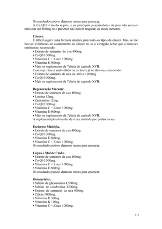 116
Os resultados podem demorar meses para aparecer.
A Co Q10 é muito segura, e os principais pesquisadores do país não receiam
ministrar até 600mg se o paciente não estiver reagindo às doses menores.
Câncer.
É difícil sugerir uma fórmula simples para todos os tipos de câncer. Mas, se não
houver evidências de alastramento do câncer ou se o cirurgião achar que o removeu
totalmente; recomendo:
• Extrato de sementes de uva 400mg.
• Co Q10 300mg.
• Vitamina C + Zinco 1000mg.
• Vitamina E 600mg.
• Mais os suplementos da Tabela do capitulo XVII.
Caso seja câncer metastático ou o câncer já se alastrou, recomendo:
• Extrato de sementes de uva de 400 a 1000mg.
• Co Q10 500mg.
• Mais os suplementos da Tabela do capitulo XVII.
Degeneração Macular.
• Extrato de sementes de uva 400mg.
• Luteína 12mg.
• Zeaxantina 12mg.
• Co Q10 300mg.
• Vitamina C + Zinco 1000mg.
• Vitamina E 600mg.
• Mais os suplementos da Tabela do capitulo XVII.
A suplementação alimentar deve ser mantida por quatro meses.
Esclerose Múltipla.
• Extrato de sementes de uva 400mg.
• Co Q10 300mg.
• Vitamina E 600mg.
• Vitamina C + Zinco 1000mg.
Os resultados podem demorar meses para aparecer.
Lúpus e Mal de Crohn.
• Extrato de sementes de uva 400mg.
• Co Q10 300mg.
• Vitamina C + Zinco 1000mg.
• Vitamina E 600mg.
Os resultados podem demorar meses para aparecer.
Osteoartrite.
• Sulfato de glicosamina 1.500mg
• Sulfato de condroitina 1200mg.
• Extrato de sementes de uva 400mg.
• Cálcio 1000mg.
• Vitamina D 500ug.
• Vitamina K 100ug.
• Vitamina C + Zinco 1000mg.
 