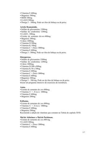 117
• Vitamina E 600mg.
• Magnésio 300mg.
• MSM 100mg.
• Co Q10 300mg.
• Ômega 3 – 500mg. Pode ser óleo de linhaça ou de peixe.
Artrite Reumatoide.
• Sulfato de glicosamina, 1500mg.
• Sulfato de condroitina 1200mg.
• Co Q10 - 300mg.
• Extrato de sementes de uva 400mg.
• Magnésio 300mg.
• Cálcio 1000mg.
• Vitamina D 500ug.
• Vitamina K 100ug.
• Vitamina C + Zinco 1000mg.
• Vitamina E 600mg.
• Ômega 3 - 500mg. Pode ser óleo de linhaça ou de peixe.
Osteoporose.
• Sulfato de glicosamina 1500mg
• Sulfato de condroitina 1200mg
• Cálcio 1000mg.
• Vitamina D 500 a 800ug.
• Vitamina K 50 a 100ug.
• Vitamina E 600mg.
• Vitamina C + Zinco 1000mg.
• Vitamina E 600mg.
• Magnésio 300mg.
• Ômega 3 – 500 mg. Pode ser de óleo de linhaça ou de peixe.
Iniciar um programa intensivo de exercícios de resistência.
Asma.
• Extrato de sementes de uva 400mg.
• Vitamina C + Z inco 1000mg.
• Vitamina E 600mg.
• Magnésio 200mg.
Enfisema.
• Extrato de sementes de uva 400mg.
• Vitamina C + Z inco 1000mg.
• Vitamina E 600mg.
• Magnésio 200mg.
Recomendo a adição de vitaminas que constam na Tabela do capitulo XVII.
Mal de Alzheimer e Mal de Parkinson.
• Extrato de sementes de uva 400 mg.
• Co Q10 300mg.
• Vitamina C + Zinco 1000mg.
• Vitamina E 600mg.
 