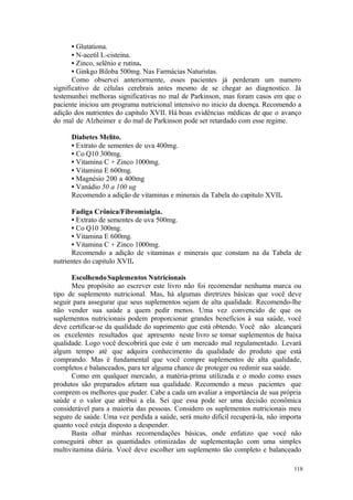 118
• Glutationa.
• N-acetil L-cisteina.
• Zinco, selênio e rutina.
• Ginkgo Biloba 500mg. Nas Farmácias Naturistas.
Como observei anteriormente, esses pacientes já perderam um numero
significativo de células cerebrais antes mesmo de se chegar ao diagnostico. Já
testemunhei melhoras significativas no mal de Parkinson, mas foram casos em que o
paciente iniciou um programa nutricional intensivo no inicio da doença. Recomendo a
adição dos nutrientes do capitulo XVII. Há boas evidências médicas de que o avanço
do mal de Alzheimer e do mal de Parkinson pode ser retardado com esse regime.
Diabetes Melito.
• Extrato de sementes de uva 400mg.
• Co Q10 300mg.
• Vitamina C + Zinco 1000mg.
• Vitamina E 600mg.
• Magnésio 200 a 400mg
• Vanádio 50 a 100 ug
Recomendo a adição de vitaminas e minerais da Tabela do capitulo XVII.
Fadiga Crônica/Fibromialgia.
• Extrato de sementes de uva 500mg.
• Co Q10 300mg.
• Vitamina E 600mg.
• Vitamina C + Zinco 1000mg.
Recomendo a adição de vitaminas e minerais que constam na da Tabela de
nutrientes do capitulo XVII.
Escolhendo Suplementos Nutricionais
Meu propósito ao escrever este livro não foi recomendar nenhuma marca ou
tipo de suplemento nutricional. Mas, há algumas diretrizes básicas que você deve
seguir para assegurar que seus suplementos sejam de alta qualidade. Recomendo-lhe
não vender sua saúde a quem pedir menos. Uma vez convencido de que os
suplementos nutricionais podem proporcionar grandes beneficios à sua saúde, você
deve certificar-se da qualidade do suprimento que está obtendo. Você não alcançará
os excelentes resultados que apresento neste livro se tomar suplementos de baixa
qualidade. Logo você descobrirá que este é um mercado mal regulamentado. Levará
algum tempo até que adquira conhecimento da qualidade do produto que está
comprando. Mas é fundamental que você compre suplementos de alta qualidade,
completos e balanceados, para ter alguma chance de proteger ou redimir sua saúde.
Como em qualquer mercado, a matéria-prima utilizada e o modo como esses
produtos são preparados afetam sua qualidade. Recomendo a meus pacientes que
comprem os melhores que puder. Cabe a cada um avaliar a importância de sua própria
saúde e o valor que atribui a ela. Sei que essa pode ser uma decisão econômica
considerável para a maioria das pessoas. Considero os suplementos nutricionais meu
seguro de saúde. Uma vez perdida a saúde, será muito difícil recuperá-la, não importa
quanto você esteja disposto a despender.
Basta olhar minhas recomendações básicas, onde enfatizo que você não
conseguirá obter as quantidades otimizadas de suplementação com uma simples
multivitamina diária. Você deve escolher um suplemento tão completo e balanceado
 