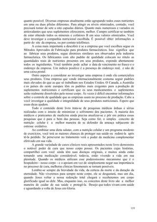119
quanto possível. Diversas empresas atualmente estão agrupando todos esses nutrientes
em uma ou duas pílulas diferentes. Para atingir os níveis otimizados, contudo, você
precisará tomar de sete a oito capsulas diários. Quanto mais numerosos e variados os
antioxidantes que seus suplementos oferecerem, melhor. Cumpre certificar-se também
de estar obtendo todos os minerais e cofatores B em seus valores otimizados. Você
deve investigar a companhia nutricional escolhida. É possível obter informações a
partir do site da empresa, ou por contato telefônico.
A coisa mais importante a descobrir é se a empresa que você escolheu segue os
Métodos Aprovados de Fabricação para produtos farmacêuticos. Isso significa que
ao fabricar seus produtos, segue diretrizes similares aos observados pela indústria
farmacêutica. Os fabricantes com alto padrão de qualidade colocam no rótulo as
quantidades reais de nutrientes presentes em seus produtos, expondo abertamente
todos os ingredientes. Você também pode achar a data de vencimento no frasco e o
endereço da empresa. Um indício positivo é a presença do endereço real, e não de
uma caixa postal.
Outro aspecto a considerar ao investigar uma empresa é onde ela comercializa
seus produtos. Uma empresa que vende internacionalmente costuma seguir padrões
mais elevados do que as que só trabalham nos Estados Unidos. O Canadá, a Austrália
e os países do oeste europeu têm os padrões mais exigentes para a produção de
suplementos nutricionais e certificam que os seus medicamentos e suplementos
serão realmente dissolvidos pelo nosso corpo. Às vezes é difícil encontrar informações
sobre o controle de qualidade que as empresas usam no processo de produção. Cabe a
você investigar a qualidade e integralidade de seus produtos nutricionais. Espero que
essas dicas ajudem.
Todo o conteúdo deste livro trata-se de pesquisas médicas árduas e sérias
realizadas com o intuito de minimizar o sofrimento dos pacientes. A maioria dos
médicos e praticantes de medicina ainda precisa atualizar-se e pôr em prática essas
pesquisas que é para o bem das pessoas. Seja como for, o simples conceito de
nutrição celular é a melhor maneira de se defender da ameaça subjacente do
estresse oxidativo.
Ao combinar uma dieta salutar, com a nutrição celular e um programa modesto
de exercícios, você terá as maiores chances de proteger sua saúde ou redimi-la após
tê-la perdido. Se perseverar no tratamento verá o poder da medicina complementar
efetivado em sua vida.
A grande variedade de casos clínicos reais apresentados neste livro demonstra
o notável poder de cura que nosso corpo possui. Os pacientes cujas histórias,
compartilhei com você ainda têm suas doenças originais, e muitos ainda estão
tomando uma medicação considerável; todavia, estão vivendo a vida em sua
plenitude. Quando os médicos utilizam esse poderosíssimo mecanismo que é o
hospedeiro - nosso corpo - e o apoiam em vez de simplesmente negar sua importância
no processo de cura, melhoras clínicas fenomenais se tornam possíveis.
Lembre-se sempre da brevidade da vida, da certeza da morte e da duração da
eternidade. Não viveremos para sempre neste corpo, ele se desgastará, mas um dia,
quando Jesus voltar a nossa redenção total chegará e receberemos um corpo
glorificado igual ao dele. Mas, enquanto isso, os conceitos deste livro são a melhor
maneira de cuidar de sua saúde e protegê-la. Desejo que todos vivam com saúde
e aguardando a volta de Jesus em Gloria.
 