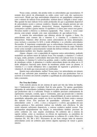 12
Nosso corpo, contudo, não produz todos os antioxidantes que necessitamos. O
restante deve provir da alimentação ou então, como você verá, dos suplementos
nutricionais. Desde que haja antioxidantes disponíveis em quantidades compatíveis
com o número de radicais livres produzidos, nenhum dano é infligido a nosso corpo.
Mas quando há mais radicais livres sendo produzidos do que a quantidade disponível
de antioxidantes ocorre o estresse oxidativo. Quando essa situação persiste por um
período prolongado, podemos desenvolver doenças degenerativas crônicas e
começamos a perder a guerra interior. O equilíbrio é a chave para vencer essa guerra.
Devemos manter a ofensiva e a defensiva equiparada. Para vencer, o nosso corpo
precisa estar sempre armado com mais antioxidantes do que radicais livres.
A maioria dos antioxidantes que obtemos advém de vegetais e frutas. Os
antioxidantes mais comuns são a vitamina C, a vitamina E, a vitamina A e o
betacaroteno. Podemos obter diversos outros antioxidantes de nossa alimentação;
esses incluem a coenzima Co Q10, o ácido alfalipóico e os coloridos antioxidantes
flavonoides. É importante compreender que os antioxidantes funcionam em sinergia
uns com os outros para desarmar radicais livres em áreas distintas do corpo. Podemos
tomar como exemplo o posicionamento variado das defesas militares, cada um desses
antioxidantes também tem funções específicas.
Alguns chegam a ter a capacidade de regenerar outros antioxidantes, podendo
neutralizar um número maior de radicais livres. Por exemplo, a vitamina C é solúvel
na água, sendo, portanto o antioxidante ideal para lidar com radicais livres no sangue
e no plasma. A vitamina E é solúvel na gordura, sendo o melhor antioxidante dentro
da membrana celular. A glutationa é o melhor antioxidante dentro da célula em si. O
ácido alfalipóico funciona tanto dentro da membrana celular como no plasma. A
vitamina C e o ácido alfalipóico têm a capacidade de regenerar a glutationa e a
vitamina E, de modo que essas possam ser reutilizadas.
Quanto mais antioxidantes, melhor! Nossa meta é ter antioxidantes em número
mais do que suficiente para neutralizar os radicais livres que produzimos. Isso só
ocorrerá se tivermos um exército completo e equilibrado de antioxidantes disponível a
todo o momento.
Por Traz das Linhas
Todo exército precisa de um sistema de apoio por trás das linhas de batalha,
isso é fundamental para o resultado final de uma guerra. Ter apenas quantidades
adequadas de antioxidantes (soldados) disponíveis para neutralizar os radicais livres
que produzimos não é o suficiente. Porque os soldados precisam continuamente de
suprimentos: munição, comida, água e vestimentas, para que possam dar o máximo
de si. Os soldados antioxidantes requerem a disponibilidade de outros nutrientes em
quantidades adequadas para cumprir seu dever nas linhas de frente contra a ameaça
dos radicais livres. Eles precisam de quantidades suficientes de minerais
antioxidantes como o cobre, o zinco, o manganês e o selênio, que ajudam em suas
reações químicas e lhes permitem realizar seu trabalho com eficiência. Se não
existir minerais suficientes disponíveis, o estresse oxidativo poderá ocorrer. Para
desempenhar adequadamente sua função, os antioxidantes também precisam de
certos cofatores em suas reações enzimáticas. Os cofatores são o sistema de
suporte militar, como os mecânicos ou oficiais de suprimentos, os caminhões de
combustível e munição. Esses são primariamente os cofatores B: o ácido fólico e as
vitaminas B1, B2, B6 e B12. Precisamos de um bom estoque tanto de minerais
antioxidantes como de cofatores para termos alguma esperança de vencer a guerra
interior.
 