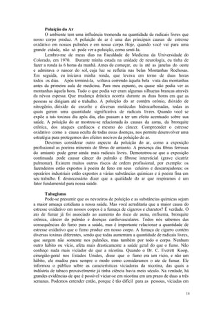 14
Poluição do Ar
O ambiente tem uma influência tremenda na quantidade de radicais livres que
nosso corpo produz. A poluição do ar é uma das principais causas de estresse
oxidativo em nossos pulmões e em nosso corpo. Hoje, quando você vai para uma
grande cidade, não só pode ver a poluição, como senti-Ia.
Lembro-me de meus dias na Faculdade de Medicina da Universidade do
Colorado, em 1970. Durante minha estada na unidade de neurologia, eu tinha de
fazer a ronda às 6 horas da manhã. Antes de começar, eu ia até as janelas do oeste
e admirava o nascer do sol, cuja luz se refletia nas belas Montanhas Rochosas.
Em seguida, eu iniciava minha ronda, que levava em torno de duas horas
todos os dias. Após terminá-la, voltava correndo àquela bela vista das montanhas
antes da primeira aula de medicina. Para meu espanto, eu quase não podia ver as
montanhas àquela hora. Tudo o que podia ver eram algumas silhuetas brancas através
da névoa espessa. Que mudança drástica ocorria durante as duas horas em que as
pessoas se dirigiam até o trabalho. A poluição do ar contém ozônio, dióxido de
nitrogênio, dióxido de enxofre e diversas moléculas hidrocarbonadas, todas as
quais geram uma quantidade significativa de radicais livres. Quando você se
expõe a tais toxinas dia após dia, elas passam a ter um efeito acentuado sobre sua
saúde. A poluição do ar mostrou-se relacionada às causas da asma, da bronquite
crônica, dos ataques cardíacos e mesmo do câncer. Compreender o estresse
oxidativo como a causa oculta de todas essas doenças, nos permite desenvolver uma
estratégia para protegernos dos efeitos nocivos da poluição do ar.
Devemos considerar outro aspecto da poluição do ar, como a exposição
profissional as poeiras minerais de fibras de amianto. A presença das fibras ferrosas
do amianto pode gerar ainda mais radicais livres. Demonstrou-se que a exposição
continuada pode causar câncer do pulmão e fibrose intersticial (grave cicatriz
pulmonar). Existem muitos outros riscos de ordem profissional, por exemplo: os
fazendeiros estão expostos à poeira de feno em seus celeiros e descaroçadores; os
operários industriais estão expostos a várias substâncias químicas e à poeira fina em
seu trabalho. É desnecessário dizer que a qualidade do ar que respiramos é um
fator fundamental para nossa saúde.
Tabagismo
Pode-se presumir que os nevoeiros de poluição e as substâncias químicas sejam
a maior ameaça cotidiana a nossa saúde. Mas você acreditaria que a maior causa do
estresse oxidativo em nossos corpos é a fumaça de cigarros e charutos? É verdade. O
ato de fumar já foi associado ao aumento do risco de asma, enfisema, bronquite
crônica, câncer do pulmão e doenças cardiovasculares. Todos nós sabemos das
consequências do fumo para a saúde, mas é importante relacionar a quantidade de
estresse oxidativo que o fumo produz em nosso corpo. A fumaça de cigarro contém
diversas toxinas diferentes, sendo que todas aumentam a quantidade de radicais livres,
que surgem não somente nos pulmões, mas também por todo o corpo. Nenhum
outro hábito ou vício, afeta mais drasticamente a saúde geral do que o fumo. Não
conheço nada mais viciador do que a nicotina. Quando o Dr. C. Everett Koop,
cirurgião-geral nos Estados Unidos, disse que o fumo era um vício, e não um
hábito, ele mudou para sempre o modo como consideramos o ato de fumar. Ele
informou o público sobre as características viciadoras da nicotina, das quais a
indústria de tabaco provavelmente já tinha ciência havia meio século. Na verdade, há
grandes evidências de que é possível viciar-se em nicotina em um prazo de duas a três
semanas. Podemos entender então, porque é tão difícil para as pessoas, viciadas em
 