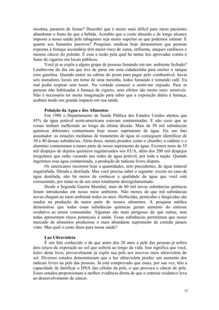 15
nicotina, pararem de fumar? Descobri que é muito mais difícil para meus pacientes
abandonar o fumo do que a bebida. Acredito que o custo absurdo e de longo alcance
imposto a nossa saúde pelo tabagismo seja muito superior ao que podemos estimar. E
quanto aos fumantes passivos? Pesquisas médicas hoje demonstram que pessoas
expostas à fumaça secundária têm maior risco de asma, enfisema, ataques cardíacos e
mesmo câncer do pulmão. É essa a razão pela qual há tantas leis aprovadas contra o
fumo de cigarros em locais públicos.
Você já se expôs a algum grupo de pessoas fumando em um ambiente fechado?
Lembro-me do dia em que tive de parar em uma cidadezinha para encher o tanque
com gasolina. Quando entrei na cabine do posto para pagar pelo combustível, havia
seis moradores locais em torno de uma mesinha, todos fumando e tomando café. Eu
mal podia respirar sem tossir. Na verdade comecei a sentir-me enjoado. Para as
pessoas não habituadas à fumaça de cigarro, seus efeitos são muito mais sensíveis.
Não é necessário ter muita imaginação para saber que a exposição diária à fumaça,
acabará tendo um grande impacto em sua saúde.
Poluição da Agua e dos Alimentos
Em 1988 o Departamento de Saúde Pública dos Estados Unidos alertou que
85% da água potável norte-americana estavam contaminadas. E não creio que as
coisas tenham melhorado ao longo da última década. Mais de 50 mil substâncias
químicas diferentes contaminam hoje nosso suprimento de água. Eis um fato
assustador: as estações medianas de tratamento de água só conseguem identificar de
30 a 40 dessas substâncias. Além disso, metais pesados como o chumbo, o cádmio e o
alumínio contaminam a maior parte de nosso suprimento de água. Existem mais de 55
mil despejos de dejetos químicos regularizados nos EUA, além dos 200 mil despejos
irregulares que estão vazando nas redes de água potável, por toda a nação. Quando
ingerimos essa água contaminada, a produção de radicais livres dispara.
Os americanos recorrem hoje a quantidades, sem precedentes, de água mineral
engarrafada, filtrada e destilada. Mas você precisa saber o seguinte: exceto no caso da
água destilada, não há meios de conhecer a qualidade da água que você está
consumindo, por tratar-se de um setor totalmente desregulamentado.
Desde a Segunda Guerra Mundial, mais de 60 mil novas substâncias químicas
foram introduzidas em nosso meio ambiente. Não menos do que mil substâncias
novas chegam ao meio ambiente todos os anos. Herbicidas, pesticidas e fungicidas são
usados na produção da maior parte de nossos alimentos. A pesquisa médica
demonstrou que todas essas substâncias químicas geram aumento do estresse
oxidativo ao serem consumidas. Algumas são mais perigosas do que outras, mas
todas apresentam riscos potenciais à saúde. Essas substâncias permitiram que nosso
mercado de alimentos produzisse o mais abundante suprimento de comida jamais
visto. Mas qual o custo disso para nossa saúde?
Luz Ultravioleta
É um fato conhecido o de que antes dos 20 anos a pele das pessoas já sofreu
dois terços da exposição ao sol que sofrerá ao longo da vida. Isso significa que você,
leitor deste livro, provavelmente já expôs sua pele aos nocivos raios ultravioleta do
sol. Diversos estudos demonstraram que a luz ultravioleta produz um aumento dos
radicais livres na pele das pessoas. Já está comprovado que esses, por sua vez, têm a
capacidade de danificar o DNA das células da pele, o que provoca o câncer de pele.
Esses estudos proporcionam a melhor evidência direta de que o estresse oxidativo leva
ao desenvolvimento de câncer.
 