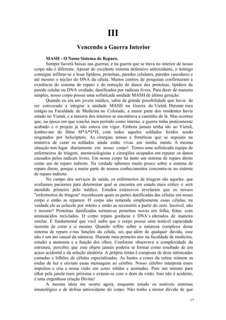 17
III
MASH - O Nosso Sistema de Reparo.
Sempre haverá baixas nas guerras; e na guerra que se trava no interior de nosso
corpo não é diferente. Apesar do excelente sistema defensivo antioxidante, o inimigo
consegue infiltrar-se e lesar lipídeos, proteínas, paredes celulares, paredes vasculares e
até mesmo o núcleo do DNA da célula. Muitos centros de pesquisas confirmaram a
existência do sistema de reparo e de remoção de danos das proteínas, lipídeos da
parede celular ou DNA oxidado, danificados por radicais livres. Para dizer de maneira
simples, nosso corpo possui uma sofisticada unidade MASH de última geração.
Quando eu era um jovem médico, sabia da grande possibilidade que havia de
ser convocado a integrar a unidade MASH na Guerra do Vietnã. Durante meu
estágio na Faculdade de Medicina no Colorado, a maior parte dos residentes havia
estado no Vietnã, e a maioria dos internos se encontrava a caminho de lá. Mas ocorreu
que, na época em que concluí meu período como interno, a guerra tinha praticamente
acabado e o projeto já não estava em vigor. Embora jamais tenha ido ao Vietnã,
lembro-me do filme M*A*S*H, com todos aqueles soldados feridos sendo
resgatados por helicóptero. As cirurgias tensas e frenéticas que se seguiam na
tentativa de curar os soldados ainda estão vivas em minha mente. A mesma
situação tem lugar diariamente em nosso corpo! Temos uma sofisticada equipe de
enfermeiros de triagem, anestesiologistas e cirurgiões ocupados em reparar os danos
causados pelos radicais livres. Em nosso corpo há tanto um sistema de reparo direto
como um de reparo indireto. Na verdade sabemos muito pouco sobre o sistema de
reparo direto, porque a maior parte de nossos conhecimentos concentra-se no sistema
de reparo indireto.
No campo dos serviços de saúde, os enfermeiros de triagem são aqueles que
avaliamos pacientes para determinar qual se encontra em estado mais crítico e será
atendido primeiro pelo médico. Estudos extensivos revelaram que os nossos
"enfermeiros de triagem" reconhecem quais as partes danificadas das células em nosso
corpo e então as reparam. O corpo não remenda simplesmente essas células; na
verdade ele as esfacela por inteiro e então as reconstrói a partir do zero. Incrível, não
é mesmo? Proteínas danificadas tornam-se proteínas novas em folha, feitas com
aminoácidos reciclados. O corpo repara gorduras e DNA’s alterados de maneira
similar. É fundamental que você saiba que o corpo possui uma notável capacidade
inerente de curar a si mesmo. Quando reflito sobre a natureza complexa desse
sistema de reparo e nas funções da célula, sei, que além de qualquer dúvida, esse
não é um ato casual da natureza. Durante meu primeiro ano na faculdade de medicina,
estudei a anatomia e a função dos olhos. Conforme observava a complexidade da
estrutura, percebia que esse objeto jamais poderia se formar como resultado de um
acaso acidental e da seleção aleatória. A própria retina é composta de doze intrincadas
camadas e bilhões de células especializadas. As hastes e cones da retina reúnem as
ondas de luz e enviam essas mensagens ao cérebro. Nosso cérebro interpreta esses
impulsos e cria a nossa visão em cores nítidas e animadas. Pare um minuto para
olhar pela janela mais próxima e extasie-se com o dom da visão. Isso não é acidente,
é uma engenhosa criação Divina!
A mesma ideia me ocorre agora, enquanto estudo os notáveis sistemas
imunológico e de defesa antioxidante do corpo. Não tenho a menor dúvida de que
 