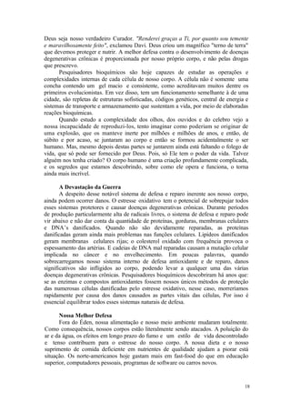 18
Deus seja nosso verdadeiro Curador. "Renderei graças a Ti, por quanto sou temente
e maravilhosamente feito", exclamou Davi. Deus criou um magnífico "terno de terra"
que devemos proteger e nutrir. A melhor defesa contra o desenvolvimento de doenças
degenerativas crônicas é proporcionada por nosso próprio corpo, e não pelas drogas
que prescrevo.
Pesquisadores bioquímicos são hoje capazes de estudar as operações e
complexidades internas de cada célula de nosso corpo. A célula não é somente uma
concha contendo um gel macio e consistente, como acreditavam muitos dentre os
primeiros evolucionistas. Em vez disso, tem um funcionamento semelhante à de uma
cidade, são repletas de estruturas sofisticadas, códigos genéticos, central de energia e
sistemas de transporte e armazenamento que sustentam a vida, por meio de elaboradas
reações bioquímicas.
Quando estudo a complexidade dos olhos, dos ouvidos e do celebro vejo a
nossa incapacidade de reproduzi-los, tento imaginar como poderiam se originar de
uma explosão, que os manteve inerte por milhões e milhões de anos, e então, de
súbito e por acaso, se juntaram ao corpo e então se formou acidentalmente o ser
humano. Mas, mesmo depois destas partes se juntarem ainda está faltando o folego de
vida, que só pode ser fornecido por Deus. Pois, só Ele tem o poder da vida. Talvez
alguém nos tenha criado? O corpo humano é uma criação profundamente complicada,
e os segredos que estamos descobrindo, sobre como ele opera e funciona, o torna
ainda mais incrível.
A Devastação da Guerra
A despeito desse notável sistema de defesa e reparo inerente aos nosso corpo,
ainda podem ocorrer danos. O estresse oxidativo tem o potencial de sobrepujar todos
esses sistemas protetores e causar doenças degenerativas crônicas. Durante períodos
de produção particularmente alta de radicais livres, o sistema de defesa e reparo pode
vir abaixo e não dar conta da quantidade de proteínas, gorduras, membranas celulares
e DNA’s danificados. Quando não são devidamente reparadas, as proteínas
danificadas geram ainda mais problemas nas funções celulares. Lipídeos danificados
geram membranas celulares rijas; o colesterol oxidado com frequência provoca o
espessamento das artérias. E cadeias de DNA mal reparadas causam a mutação celular
implicada no câncer e no envelhecimento. Em poucas palavras, quando
sobrecarregamos nosso sistema interno de defesa antioxidante e de reparo, danos
significativos são infligidos ao corpo, podendo levar a qualquer uma das várias
doenças degenerativas crônicas. Pesquisadores bioquímicos descobriram há anos que:
se as enzimas e compostos antioxidantes fossem nossos únicos métodos de proteção
das numerosas células danificadas pelo estresse oxidativo, nesse caso, morreríamos
rapidamente por causa dos danos causados as partes vitais das células, Por isso é
essencial equilibrar todos esses sistemas naturais de defesa.
Nossa Melhor Defesa
Fora do Éden, nossa alimentação e nosso meio ambiente mudaram totalmente.
Como consequência, nossos corpos estão literalmente sendo atacados. A poluição do
ar e da água, os efeitos em longo prazo do fumo e um estilo de vida descontrolado
e tenso contribuem para o estresse do nosso corpo. A nossa dieta e o nosso
suprimento de comida deficiente em nutrientes de qualidade ajudam a piorar está
situação. Os norte-americanos hoje gastam mais em fast-food do que em educação
superior, computadores pessoais, programas de software ou carros novos.
 