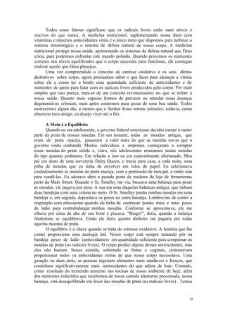19
Todos esses fatores significam que os radicais livres estão mais ativos e
nocivos do que nunca. A medicina nutricional, suplementando nossa dieta com
vitaminas e minerais antioxidantes vitais é o único meio que dispomos para turbinar o
sistema imunológico e o sistema de defesa natural de nosso corpo. A medicina
nutricional protege nossa saúde, aprimorando os sistemas de defesa natural que Deus
criou, para podermos enfrentar este mundo poluído. Quando provemos os nutrientes
corretos nos níveis equilibrados que o corpo necessita para funcionar, ele consegue
realizar aquilo que Deus planejou.
Uma vez compreendido o conceito de estresse oxidativo e os seus efeitos
destrutivos sobre corpo, agora precisamos saber o que fazer para alcançar a vitória
sobre ele e como ter a bordo uma quantidade suficiente de antioxidantes e de
nutrientes de apoio para lidar com os radicais livres produzidos pelo corpo. Por mais
simples que isso pareça, trata-se de um conceito revolucionário no que se refere à
nossa saúde. Quanto mais capazes formos de prevenir ou retardar essas doenças
degenerativas crônicas, mais aptos estaremos para gozar de uma boa saúde. Todos
morreremos algum dia, a menos que o Senhor Jesus retome primeiro; todavia, como
observou meu amigo, eu desejo viver até o fim.
A Meta é o Equilíbrio
Quando eu era adolescente, o governo federal americano decidiu extrair a maior
parte da prata de nossas moedas. Em um instante, todas as moedas antigas, que
eram de prata maciça, passaram a valer mais do que as moedas novas que o
governo vinha cunhando. Muitos indivíduos e empresas começaram a comprar
essas moedas de prata sólida e, claro, nós adolescentes reuníamos tantas moedas
do tipo quantas podíamos. Em relação a isso eu era especialmente afortunado. Meu
pai era dono de uma sorveteria Dairy Queen, e trazia para casa, a cada noite, uma
pilha de moedas que eu tinha de envolver em rolos de papel. Eu selecionava
cuidadosamente as moedas de prata maciça, com a permissão de meu pai, e então saía
para vendê-las. Eu adorava abrir a pesada porta de madeira da loja de ferramentas
perto da Main Street. Quando o Sr. Smalley me via, buscava uma balança para pesar
as moedas, ele pagava por peso. A sua era uma daquelas balanças antigas, que tinham
duas bandejas com uma coluna no meio. O Sr. Smalley punha minhas moedas em uma
bandeja e, em seguida, depositava os pesos na outra bandeja. Lembro-me de conter a
respiração com entusiasmo quando ele tinha de continuar pondo mais e mais pesos
de latão para contrabalançar minhas moedas. Conforme se aproximava, ele me
olhava por cima da aba de seu boné e piscava. "Bingo!", dizia, quando a balança
finalmente se equilibrava. Então ele dizia quanto dinheiro me pagaria por todas
aquelas moedas de prata.
O equilíbrio é a chave quando se trata do estresse oxidativo. A história que lhe
contei proporciona uma analogia útil. Nosso corpo está sempre tentando pôr na
bandeja pesos de latão (antioxidantes) em quantidade suficiente para compensar as
moedas de prata (os radicais livres). O corpo produz alguns desses antioxidantes, mas
eles não bastam. Nossa comida, sobretudo as frutas e vegetais, costumavam
proporcionar todos os antioxidantes extras de que nosso corpo necessitava. Uma
geração ou duas atrás, as pessoas ingeriam alimentos mais saudáveis e frescos, que
continham significativamente mais antioxidantes do que adieta de hoje. Contudo,
como resultado do tremendo aumento nas toxinas de nosso ambiente de hoje, além
dos nutrientes reduzidos que recebemos de nossa comida altamente processada, nossa
balança, está desequilibrada em favor das moedas de prata (os radicais livres) . Temos
 