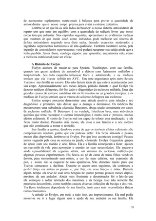 20
de acrescentar suplementos nutricionais à balança para prover a quantidade de
antioxidantes que o nosso corpo precisa para evitar o estresse oxidativo.
Lembre-se de que há os dois lados da balança: o nosso sistema antioxidante de
reparo tem que estar em equilibro com a quantidade de radicais livres que nosso
corpo tem que enfrentar. Nos capítulos seguintes, apresentarei as evidências médicas
que mostram de que modo você, como indivíduo, pode melhorar seu sistema de
defesa antioxidante seguindo uma dieta sadia, fazendo exercícios moderados e
ingerindo suplementos nutricionais de alta qualidade. Também mostrarei como, pela
ingestão de antioxidantes superpotentes, você poderá recuperar sua saúde ainda que a
tenha perdido. Antes disso, conheça alguém que aprendeu, em primeira mão, como
a medicina nutricional pode ser eficaz.
A História de Evelyn
Evelyn acabara de mudar-se para Spokne, Washington, com sua família,
quando um grave acidente de automóvel a deixou com ferimentos múltiplos e
hospitalizada. Seu lado esquerdo tornou-se fraco e adormecido, e os médicos
temiam que ela tivesse sofrido um AVC. Um teste angustiante após outro deixou
Evelyn e sua família no escuro. Eles não faziam ideia do que estava acontecendo com
seu corpo. Aproximadamente seis meses depois, período durante o qual Evelyn viu
dezoito médicos diferentes, foi-lhe dado o diagnóstico de esclerose múltipla. Uma das
grandes causas do estresse oxidativo são os ferimentos ou as grandes cirurgias, e os
médicos de Evelyn sentiam que o trauma do acidente deflagrara sua esclerose.
Evelyn sempre procurou demonstrar uma atitude positiva com relação a seu
diagnóstico e prometeu não deixar que a doença a dominasse. Os médicos lhe
prescreveram uma substância chamada Betaseron, droga usada comumente em casos
de esclerose múltipla. O Betaseron é na verdade, Interferon beta, uma substância
química que tenta recompor o sistema imunológico; é muito cara e provoca muitos
efeitos colaterais. O corpo de Evelyn mal era capaz de tolerar essa medicação, e ela
ficou muito doente. Passados dois meses, ela disse a sua família e a seu médico
que não continuaria a tomar o remédio.
Sua família a apoiou, dando-se conta de que os terríveis efeitos colaterais não
compensavam nenhum ganho que ela pudesse obter. Ela ficou arrasada e passou
muitos dias deprimida, lembrava-se Evelyn. Por que isso aconteceu comigo? Passou
noites vagando pela casa ou sentada na janela, chorando. Evelyn frequentou grupos
de apoio com seu marido e seus filhos. Ela e a família começaram a fazer ajustes
em seu estilo de vida para acomodar e atender as suas necessidades. Ela encarava
ainda a possibilidade da cegueira súbita, um sintoma da esclerose múltipla que
algumas pessoas experimentam. Ela ficava ao pé da cama de meus filhos vendo-os
dormir, para memorizando seus rostos, a cor de seus cabelos, sua expressão de
paz, e assim não se esquecer de suas aparências. Não demorou muito para que
Evelyn começasse a declinar. Durante os quatro anos seguintes, ela continuou a
perder força em ambas as pernas e, por fim, em seus braços e mãos. Durante
algum tempo ela teve de usar uma bengala de quatro pontas; poucos meses depois,
precisou de um andador. Ainda mais frustrante e desanimador foi o fato de que
ela começou a sofrer retenção dos intestinos e da bexiga. Isso não somente lhe
provocou desconforto, como também causou diversas infecções da bexiga e dos rins.
Ela ficou totalmente dependente de sua família, tanto para suas necessidades físicas
como emocionais.
A atitude de Evelyn, em meio a tudo isso, era impressionante. Ela mal podia
mover-se ou ir a lugar algum sem a ajuda de seu andador ou sua família. Ela
 