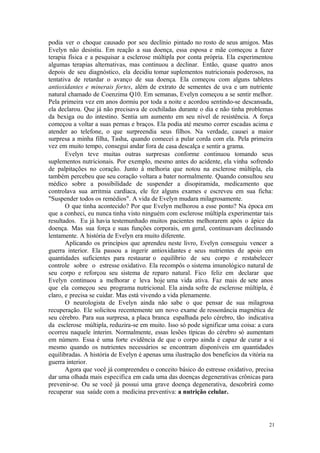 21
podia ver o choque causado por seu declínio pintado no rosto de seus amigos. Mas
Evelyn não desistiu. Em reação a sua doença, essa esposa e mãe começou a fazer
terapia física e a pesquisar a esclerose múltipla por conta própria. Ela experimentou
algumas terapias alternativas, mas continuou a declinar. Então, quase quatro anos
depois de seu diagnóstico, ela decidiu tomar suplementos nutricionais poderosos, na
tentativa de retardar o avanço de sua doença. Ela começou com alguns tabletes
antioxidantes e minerais fortes, além de extrato de sementes de uva e um nutriente
natural chamado de Coenzima Q10. Em semanas, Evelyn começou a se sentir melhor.
Pela primeira vez em anos dormiu por toda a noite e acordou sentindo-se descansada,
ela declarou. Que já não precisava de cochiladas durante o dia e não tinha problemas
da bexiga ou do intestino. Sentia um aumento em seu nível de resistência. A força
começou a voltar a suas pernas e braços. Ela podia até mesmo correr escadas acima e
atender ao telefone, o que surpreendia seus filhos. Na verdade, causei a maior
surpresa a minha filha, Tasha, quando comecei a pular corda com ela. Pela primeira
vez em muito tempo, consegui andar fora de casa descalça e sentir a grama.
Evelyn teve muitas outras surpresas conforme continuou tomando seus
suplementos nutricionais. Por exemplo, mesmo antes do acidente, ela vinha sofrendo
de palpitações no coração. Junto à melhoria que notou na esclerose múltipla, ela
também percebeu que seu coração voltara a bater normalmente. Quando consultou seu
médico sobre a possibilidade de suspender a disopiramida, medicamento que
controlava sua arritmia cardíaca, ele fez alguns exames e escreveu em sua ficha:
"Suspender todos os remédios". A vida de Evelyn mudara milagrosamente.
O que tinha acontecido? Por que Evelyn melhorou a esse ponto? Na época em
que a conheci, eu nunca tinha visto ninguém com esclerose múltipla experimentar tais
resultados. Eu já havia testemunhado muitos pacientes melhorarem após o ápice da
doença. Mas sua força e suas funções corporais, em geral, continuavam declinando
lentamente. A história de Evelyn era muito diferente.
Aplicando os princípios que aprendeu neste livro, Evelyn conseguiu vencer a
guerra interior. Ela passou a ingerir antioxidantes e seus nutrientes de apoio em
quantidades suficientes para restaurar o equilíbrio de seu corpo e restabelecer
controle sobre o estresse oxidativo. Ela recompôs o sistema imunológico natural de
seu corpo e reforçou seu sistema de reparo natural. Fico feliz em declarar que
Evelyn continuou a melhorar e leva hoje uma vida ativa. Faz mais de sete anos
que ela começou seu programa nutricional. Ela ainda sofre de esclerose múltipla, é
claro, e precisa se cuidar. Mas está vivendo a vida plenamente.
O neurologista de Evelyn ainda não sabe o que pensar de sua milagrosa
recuperação. Ele solicitou recentemente um novo exame de ressonância magnética de
seu cérebro. Para sua surpresa, a placa branca espalhada pelo cérebro, tão indicativa
da esclerose múltipla, reduzira-se em muito. Isso só pode significar uma coisa: a cura
ocorreu naquele ínterim. Normalmente, essas lesões típicas do cérebro só aumentam
em número. Essa é uma forte evidência de que o corpo ainda é capaz de curar a si
mesmo quando os nutrientes necessários se encontram disponíveis em quantidades
equilibradas. A história de Evelyn é apenas uma ilustração dos beneficios da vitória na
guerra interior.
Agora que você já compreendeu o conceito básico do estresse oxidativo, precisa
dar uma olhada mais especifica em cada uma das doenças degenerativas crônicas para
prevenir-se. Ou se você já possui uma grave doença degenerativa, descobrirá como
recuperar sua saúde com a medicina preventiva: a nutrição celular.
 