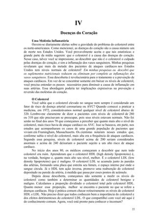 22
IV
Uma Moléstia Inflamatória
Ouvem-se diariamente alertas sobre a gravidade do problema do colesterol entre
os norte-americanos. Como mencionei, as doenças do coração são a causa número um
de morte nos Estados Unidos. Você provavelmente aceita o que tais estatísticas e
grande parte da mídia sugerem: que o colesterol é a causa das doenças do coração.
Nesse caso, talvez você se impressione, ao descobrir que não é o colesterol o culpado
pelas doenças do coração, e sim a inflamação dos vasos sanguíneos. Minhas pesquisas
revelaram que mais da metade dos pacientes de ataques cardíacos nos Estados
Unidos tem níveis normais de colesterol! Em minhas pesquisas eu descobri que
os suplementos nutricionais reduzem ou eliminam por completo as inflamações dos
vasos sanguíneos. Essa descoberta é revolucionária para o tratamento e a prevenção de
ataques cardíacos. Em vez de se concentrar somente em baixar os níveis de colesterol,
você precisa entender os passos necessários para diminuir a causa de inflamação em
suas artérias. Essa abordagem poderia ter implicações expressivas na prevenção e
reversão das moléstias do coração.
O Colesterol
Você sabia que o colesterol elevado no sangue nem sempre é considerado um
fator de risco de doença arterial coronariana ou AVC? Quando comecei a praticar a
medicina, em 1972, considerávamos normal qualquer nível de colesterol abaixo de
320. Lembro-me claramente de dizer a pacientes com níveis de colesterol de 280
ou 310 que não precisavam se preocupar, pois seus níveis estavam normais. Não foi
senão no final dos anos 70 que começamos a perceber que quanto mais alto o nível do
colesterol, mais risco havia de ataque cardíaco ou AVC. Isso se baseava, em parte, nos
estudos que acompanharam os casos de uma grande população de pacientes que
viviam em Framingham, Massachusetts. Os cientistas notaram nesses estudos que,
conforme subia o nível do colesterol, mais alta era a frequência de ataques cardíacos.
Segundo essa pesquisa, níveis de colesterol acima de 200 seriam considerados
anormais e acima de 240 deixariam o paciente sujeito a um alto risco de ataque
cardíaco.
No início dos anos 80, os médicos começaram a descobrir que nem todo
colesterol era ruim. Aprenderam que o colesterol HDL (high density lipoproteins) é,
na verdade, benigno e, quanto mais alto seu nível, melhor. É o colesterol LDL (low
density lipoproteins) que é maligno. O colesterol LDL se acumula junto às paredes
das artérias, formando uma placa que estreita seu lúmen, o espaço interno por onde o
sangue circula. Já o HDL tem ação inversa, promove uma reabsorção do colesterol
depositado na parede da artéria, à medida que passa por esses pontos de acúmulo.
Depois dessa descoberta, começamos não somente a medir os níveis do
colesterol como também a determinar as quantidades de colesterol benigno e
maligno. Calculamos a proporção dividindo o colesterol total pelo colesterol HDL.
Quanto menor essa proporção, melhor se encontra o paciente no que se refere a
doenças cardíacas. Hoje é prática comum checar rotineiramente os níveis de colesterol
HDL e LDL. Não preciso dizer que todos conhecem bem a importância do colesterol e
dos efeitos detrimentosos do colesterol LDL. O que compartilhei com você até aqui é
do conhecimento comum. Agora, você está pronto para conhecer o incomum?
 
