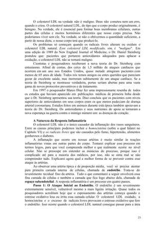 23
O colesterol LDL na verdade não é maligno. Deus não cometeu nem um erro,
quando o criou. O colesterol natural LDL, do tipo que o corpo produz originalmente, é
benigno. Na verdade, ele é essencial para formar boas membranas celulares, outras
partes das células e muitos hormônios diferentes que nosso corpo precisa. Não
poderíamos viver sem ele. Na verdade, se não o obtivermos a quantidade suficiente, a
partir de nossa dieta, o nosso corpo terá que produzi-lo.
Os problemas só começam quando os radicais livres alteram ou oxidam o
colesterol LDL natural. Esse colesterol LDL modificado, sim, é "maligno". Em
uma edição de 1989 do New England Journal of Medicine, o Dr. Daniel Steinberg
postulou que: pacientes que portarem antioxidantes adequados para aplacar a
oxidação, o colesterol LDL não se tornará maligno.
Cientistas e pesquisadores receberam a nova teoria do Dr. Steinberg com
entusiasmo. Afinal de contas, dos cerca de 1,5 milhão de ataques cardíacos que
ocorrem em um ano nos Estados Unidos, quase metade atingiram pacientes com
menos de 65 anos de idade. Todos nós temos amigos ou entes queridos que pareciam
gozar de excelente saúde, mas morreram subitamente de um ataque cardíaco. Se a
teoria de Steinberg se mostrasse verdadeira, portas seriam abertas para uma vasta
gama de novos protocolos preventivos e de tratamento.
Em 1997 o pesquisador Marco Diaz fez uma impressionante resenha de todos
os estudos que haviam aparecido em publicações médicas de primeira linha desde
que o Dr. Steinberg apresentou sua teoria. Diaz concluiu que os pacientes com níveis
superiores de antioxidantes em seus corpos eram os que menos padeciam de doença
arterial coronariana. Estudos feitos em animais durante está época também apoiavam a
teoria do Dr. Steinberg. Os antioxidantes e seus nutrientes de apoio se tornaram a
nova esperança na guerra contra o inimigo número um: as doenças do coração.
A Natureza da Resposta Inflamatória
O colesterol LDL não é o único causador da inflamação dos vasos sanguíneos.
Entre as causas principais podemos incluir a homocisteína (sobre a qual falarei no
Capítulo VI) e os radicais livres que são causados pelo fumo, hipertensão, alimentos
gordurosos e diabetes.
A inflamação que ocorre em nossas artérias é muito similar às reações
inflamatórias vistas em outras partes do corpo. Tentarei explicar esse processo em
termos leigos, para que você compreenda melhor o que realmente ocorre no nível
celular. Não se preocupe em entender as minúcias do processo, porque isso é
complicado até para a maioria dos médicos, por isso, não se sinta mal se não
compreender tudo. Explicarei agora qual a melhor forma de se prevenir contra esse
ataque às artérias.
Ao observar uma artéria típica e de proporção média, você só precisa atentar
para primeira camada interna de células, chamada de endotélio. Trata-se do
revestimento tecidual fino da artéria. Tudo o que comentarei a seguir envolverá essa
fina camada de células e também a camada que fica logo abaixo dela, chamada de
espaço subendotelial. A resposta inflamatória é um processo em quatro passos.
Passo 1: O Ataque Inicial ao Endotélio. O endotélio é um revestimento
extremamente sensível, vulnerável mesmo a mais ligeira irritação. Quase todos os
pesquisadores acreditam hoje que o espessamento das artérias começa quando o
estresse oxidativo lesa ou irrita essa camada celular. O colesterol LDL oxidado, a
homocisteína e o excesso de radicais livres provocam o estresse oxidativo que fere
o endotélio. Isso ocorre quando o colesterol LDL natural consegue passar para a área
 