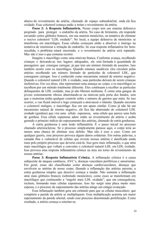 24
abaixo do revestimento da artéria; chamado de espaço subendotelial, onde ele fica
oxidado. Esse colesterol começa então a irritar o revestimento da artéria.
Passo 2: A Resposta Inflamatória. Nosso corpo tem um sistema defensivo
projetado para proteger o endotélio da artéria. No caso de ferimento, ele responde
enviando certos glóbulos brancos, em sua maioria monócitos, na tentativa de eliminar
o nocivo colesterol “LDL oxidado”. No local, a equipe defensiva de monócitos se
transforma em macrófagos. Essas células começam então a absorver o inimigo na
tentativa de minimizar a irritação do endotélio. Se essa resposta inflamatória for bem-
sucedida, o problema estará encerrado, e o revestimento da artéria será reparado.
Mas não é isso o que costuma ocorrer.
Imagine o macrófago como uma minivan branca. Conforme avança, recolhendo
crianças e deixando-as nos lugares adequados, ela está limitada à quantidade de
passageiros que consegue carregar, já que tem um número limitado de assentos. Isso
também ocorre com os macrófagos. Quando estamos saudáveis eles circulam pelas
artérias recolhendo um número limitado de partículas de colesterol LDL, que
conseguem carregar. Isso é conhecido como mecanismo natural de retorno negativo.
Quando o colesterol natural LDL é oxidado, suas partículas deixam de serem crianças
inofensivas. Em vez disso, elas representam uma ameaça ao corpo, e os macrófagos os
recolhem por um método totalmente diferente. Eles continuam a recolher as partículas
delinquentes de LDL oxidado, mas já não liberam nenhuma. É como uma gangue de
jovens extremamente obesos abarrotando-se na minivan pela porta dos fundos, sem
que o motorista tenha qualquer controle sobre o número de garotos que entra. Se isso
ocorrer, a van ficará imóvel e logo começará a atravancar o trânsito. Quando encontra
o colesterol maligno, o macrófago fica em um apuro similar. Como já não há um
mecanismo natural de retorno negativo, ele fica tão abarrotado de colesterol LDL
oxidado (gordura) que vira uma célula espumosa, uma célula que parece uma bola
de gordura. Essa célula espumosa adere então ao revestimento da artéria e acaba
gerando o primeiro indício do espessamento das artérias, chamado de estria gordurosa.
A estria gordurosa é uma lesão inflamatória. É o passo inicial no processo
chamado arteriosclerose. Se o processo simplesmente parasse aqui, o corpo teria ao
menos uma chance de eliminar esse defeito. Mas não é esse o caso. Como em
qualquer guerra, esse processo provoca alguns danos colaterais. Em outras palavras, a
camada fina e vulnerável de células que reveste nossas artérias é danificada ainda
mais pelo próprio processo que deveria curá-la. Isso gera mais inflamação, o que atrai
mais macrófagos que voltam a converter o colesterol natural LDL em LDL oxidado.
Isso provoca uma resposta inflamatória crônica na área em torno do revestimento de
nossas artérias.
Passo 3: Resposta Inflamatória Crônica. A inflamação crônica é a causa
subjacente de ataques cardíacos, AVC’s, doenças vasculares periféricas e aneurismas.
Em geral, essas são classificadas como doenças cardiovasculares, doenças que
envolvem as artérias de nosso corpo. Quando a inflamação das artérias persiste, a
estria gordurosa simples que descrevi começa a mudar. Não somente a inflamação
atrai mais glóbulos brancos (sobretudo monócitos), como esses se transformam em
macrófagos que continuarão a “engolir mais LDL oxidado”, que em consequência,
incham, formando mais células espumosas. Isso faz surgir uma placa muito mais
espessa, e o processo de espessamento das artérias atinge um estágio avançado.
Essa inflamação também gera um estímulo para que as células musculares que
compõem a parede da artéria se multipliquem. Essa multiplicação acarreta um maior
espessamento da parede arterial, sendo esse processo denominado proliferação. Como
resultado, a artéria começa a estreitar-se.
 