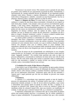 25
Tal processo é um círculo vicioso. Não somente ocorre a geração de uma placa
de gordura como também há um espessamento da parede da artéria. Normalmente, o
funcionamento da camada endotelial decorre da liberação de um importante produto
chamado óxido nítrico. Durante a resposta inflamatória, a liberação apropriada de
óxido nítrico é bloqueada no endotélio, causando seu mau funcionamento. Isso faz as
plaquetas aderirem à placa, causando espasmos ao redor da artéria.
Passo 4: A Ruptura da Placa. O evento final em cerca de 50% dos ataques
cardíacos é a ruptura de uma dessas placas acarretando a formação de um coágulo ao
redor desta placa rompida. Uma situação como essa provoca um fechamento agudo,
abrupto e total dessa artéria, bloqueando o fluxo sanguíneo para aquela parte
especifica do corpo. Placas potencialmente perigosas são, com frequência, pequenas e
podem até não causar um estreitamento significativo da artéria e assim, dificultam o
diagnóstico de doenças cardíacas antes da ruptura da placa. Agora você pode
entender, por que as doenças do coração são tão silenciosas e insuspeitas até que a
placa se rompa e bloqueie totalmente a artéria. O estresse oxidativo também pode
causar a avaria dessas placas, o que também leva a sua ruptura.
As artérias podem continuar se estreitando até o ponto em que ficam ocluídas
(fechadas). Para fazer o diagnostico é necessário injetar contraste nas artérias para
descobrir se possuem estreitamentos severos das artérias coronárias. Esses pacientes
costumam ter como sintomas dores no peito, ou o que os médicos chamam de angina
instável. Em situações como essa os médicos abrem os vasos mediante uma
angioplastia, dilatação por meio de um pequeno balão introduzido dentro do lúmen da
artéria, ou criam um desvio dos bloqueios por meio de cirurgia, ponte de safena ou
mamária.
Se tivesse de passar um dia acompanhando um cardiologista ou um cirurgião
cardiovascular por um hospital, você logo perceberia que ele passa a maior parte do
tempo "apagando incêndios". Ele costuma tratar pacientes que estão no ápice do
processo inflamatório, concentrando-se totalmente em tentar salvar uma vida de modo
heroico. Não lhe resta muito tempo para ensinar os pacientes sobre as mudanças de
estilo de vida necessárias a retardar ou mesmo reverter essa doença devastadora,
evitando, assim, a necessidade futura de seus serviços.
A Verdadeira Prevenção: O Que Dizem as Pesquisas
A boa notícia é que os antioxidantes e seus nutrientes de apoio podem eliminar
ou reduzir significativamente todas as causas de inflamação das artérias. Centenas de
estudos clínicos sobre doenças cardíacas constatam benefícios significativos à saúde
pelo uso de suplementos nutricionais. Analisemos agora cada um dos nutrientes e
vejamos qual o papel particular que eles têm em retardar ou prevenir essa reação
inflamatória:
• Vitamina E.
A vitamina E é o antioxidante mais importante quando se trata de impedir o
processo de espessamento das artérias. O principal motivo para que a vitamina E
proporcione tamanha proteção é o fato de ela ser solúvel em gordura, o que a torna
o antioxidante mais potente dentro da parede da célula. De fato, a vitamina E se
incorpora ao colesterol LDL. Quanto mais altos os níveis de vitamina E dentro da
membrana celular do colesterol natural LDL, mais esse resistirá a ser modificado ou
oxidado. A onde quer que o colesterol natural LDL vá, a vitamina E o acompanhará.
É importante compreender que o colesterol LDL não se oxida dentro da própria
artéria, mas somente quando atravessa o revestimento fino de células endoteliais e
chega ao espaço subendotelial. Os pesquisadores acreditam hoje que o alto conteúdo
 