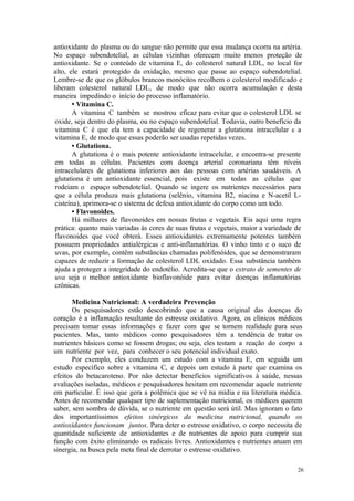 26
antioxidante do plasma ou do sangue não permite que essa mudança ocorra na artéria.
No espaço subendotelial, as células vizinhas oferecem muito menos proteção de
antioxidante. Se o conteúdo de vitamina E, do colesterol natural LDL, no local for
alto, ele estará protegido da oxidação, mesmo que passe ao espaço subendotelial.
Lembre-se de que os glóbulos brancos monócitos recolhem o colesterol modificado e
liberam colesterol natural LDL, de modo que não ocorra acumulação e desta
maneira impedindo o início do processo inflamatório.
• Vitamina C.
A vitamina C também se mostrou eficaz para evitar que o colesterol LDL se
oxide, seja dentro do plasma, ou no espaço subendotelial. Todavia, outro benefício da
vitamina C é que ela tem a capacidade de regenerar a glutationa intracelular e a
vitamina E, de modo que essas poderão ser usadas repetidas vezes.
• Glutationa.
A glutationa é o mais potente antioxidante intracelular, e encontra-se presente
em todas as células. Pacientes com doença arterial coronariana têm níveis
intracelulares de glutationa inferiores aos das pessoas com artérias saudáveis. A
glutationa é um antioxidante essencial, pois existe em todas as células que
rodeiam o espaço subendotelial. Quando se ingere os nutrientes necessários para
que a célula produza mais glutationa (selênio, vitamina B2, niacina e N-acetil L-
cisteína), aprimora-se o sistema de defesa antioxidante do corpo como um todo.
• Flavonoides.
Há milhares de flavonoides em nossas frutas e vegetais. Eis aqui uma regra
prática: quanto mais variadas às cores de suas frutas e vegetais, maior a variedade de
flavonoides que você obterá. Esses antioxidantes extremamente potentes também
possuem propriedades antialérgicas e anti-inflamatórias. O vinho tinto e o suco de
uvas, por exemplo, contêm substâncias chamadas polifenóides, que se demonstraram
capazes de reduzir a formação de colesterol LDL oxidado. Essa substância também
ajuda a proteger a integridade do endotélio. Acredita-se que o extrato de sementes de
uva seja o melhor antioxidante bioflavonóide para evitar doenças inflamatórias
crônicas.
Medicina Nutricional: A verdadeira Prevenção
Os pesquisadores estão descobrindo que a causa original das doenças do
coração é a inflamação resultante do estresse oxidativo. Agora, os clínicos médicos
precisam tomar essas informações e fazer com que se tornem realidade para seus
pacientes. Mas, tanto médicos como pesquisadores têm a tendência de tratar os
nutrientes básicos como se fossem drogas; ou seja, eles testam a reação do corpo a
um nutriente por vez, para conhecer o seu potencial individual exato.
Por exemplo, eles conduzem um estudo com a vitamina E, em seguida um
estudo específico sobre a vitamina C, e depois um estudo à parte que examina os
efeitos do betacaroteno. Por não detectar beneficios significativos à saúde, nessas
avaliações isoladas, médicos e pesquisadores hesitam em recomendar aquele nutriente
em particular. É isso que gera a polêmica que se vê na mídia e na literatura médica.
Antes de recomendar qualquer tipo de suplementação nutricional, os médicos querem
saber, sem sombra de dúvida, se o nutriente em questão será útil. Mas ignoram o fato
dos importantíssimos efeitos sinérgicos da medicina nutricional, quando os
antioxidantes funcionam juntos. Para deter o estresse oxidativo, o corpo necessita de
quantidade suficiente de antioxidantes e de nutrientes de apoio para cumprir sua
função com êxito eliminando os radicais livres. Antioxidantes e nutrientes atuam em
sinergia, na busca pela meta final de derrotar o estresse oxidativo.
 