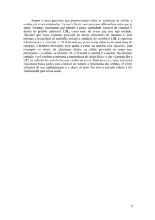 27
Sugiro a meus pacientes que proporcionem todos os nutrientes às células e
tecidos em níveis otimizados. Eu quero barrar esse processo inflamatório antes que se
inicie. Portanto, recomendo que tenham a maior quantidade possível de vitamina E
dentro do próprio colesterol LDL, como meio de evitar que esse seja oxidado.
Descobri que meus pacientes precisam de níveis otimizados de vitamina C para
proteger a integridade do endotélio, reduzir a oxidação do colesterol LDL e regenerar
a Glutamina e a vitamina E. O betacaroteno, assim como todos os diversos tipos de
caroteno, é também necessário para ajudar a evitar ou retardar esse processo. Para
recompor os níveis de glutationa dentro da célula provendo ao corpo seus
precursores - o selênio, a vitamina B2, a N-acetil L-cisteína e a niacina. No próximo
capítulo, você também conhecerá a importância do ácido fólico e das vitaminas B6 e
B12 na redução do risco de doenças cardiovasculares. Mais uma vez, esses nutrientes
funcionam todos juntos para eliminar ou reduzir a inflamação das artérias. O efeito
sinérgico de sua suplementação é a chave de tudo. Por isso a nutrição celular é tão
fundamental para nossa saúde.
 