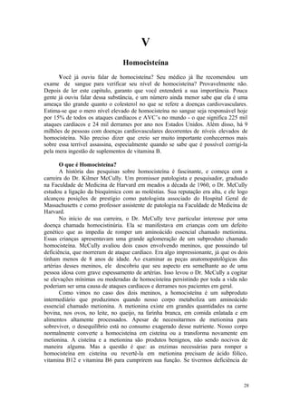 28
V
Você já ouviu falar de homocisteína? Seu médico já lhe recomendou um
exame de sangue para verificar seu nível de homocisteína? Provavelmente não.
Depois de ler este capítulo, garanto que você entenderá a sua importância. Pouca
gente já ouviu falar dessa substância, e um número ainda menor sabe que ela é uma
ameaça tão grande quanto o colesterol no que se refere a doenças cardiovasculares.
Estima-se que o mero nível elevado de homocisteína no sangue seja responsável hoje
por 15% de todos os ataques cardíacos e AVC’s no mundo - o que significa 225 mil
ataques cardíacos e 24 mil derrames por ano nos Estados Unidos. Além disso, há 9
milhões de pessoas com doenças cardiovasculares decorrentes de níveis elevados de
homocisteína. Não preciso dizer que creio ser muito importante conhecermos mais
sobre essa terrível assassina, especialmente quando se sabe que é possível corrigi-la
pela mera ingestão de suplementos de vitamina B.
O que é Homocisteína?
A história das pesquisas sobre homocisteína é fascinante, e começa com a
carreira do Dr. Kilmer McCully. Um promissor patologista e pesquisador, graduado
na Faculdade de Medicina de Harvard em meados a década de 1960, o Dr. McCully
estudou a ligação da bioquímica com as moléstias. Sua reputação era alta, e ele logo
alcançou posições de prestígio como patologista associado do Hospital Geral de
Massachusetts e como professor assistente de patologia na Faculdade de Medicina de
Harvard.
No início de sua carreira, o Dr. McCully teve particular interesse por uma
doença chamada homocistinúria. Ela se manifestava em crianças com um defeito
genético que as impedia de romper um aminoácido essencial chamado metionina.
Essas crianças apresentavam uma grande aglomeração de um subproduto chamado
homocisteína. McCully avaliou dois casos envolvendo meninos, que possuindo tal
deficiência, que morreram de ataque cardíaco. Era algo impressionante, já que os dois
tinham menos de 8 anos de idade. Ao examinar as peças anatomopatológicas das
artérias desses meninos, ele descobriu que seu aspecto era semelhante ao de uma
pessoa idosa com grave espessamento de artérias. Isso levou o Dr. McCully a cogitar
se elevações mínimas ou moderadas de homocisteína persistindo por toda a vida não
poderiam ser uma causa de ataques cardíacos e derrames nos pacientes em geral.
Como vimos no caso dos dois meninos, a homocisteína é um subproduto
intermediário que produzimos quando nosso corpo metaboliza um aminoácido
essencial chamado metionina. A metionina existe em grandes quantidades na carne
bovina, nos ovos, no leite, no queijo, na farinha branca, em comida enlatada e em
alimentos altamente processados. Apesar de necessitarmos de metionina para
sobreviver, o desequilíbrio está no consumo exagerado desse nutriente. Nosso corpo
normalmente converte a homocisteína em cisteína ou a transforma novamente em
metionina. A cisteína e a metionina são produtos benignos, não sendo nocivos de
maneira alguma. Mas a questão é que: as enzimas necessárias para romper a
homocisteína em cisteína ou revertê-la em metionina precisam de ácido fólico,
vitamina B12 e vitamina B6 para cumprirem sua função. Se tivermos deficiência de
 